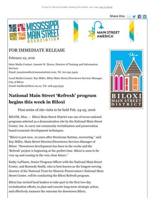 If you're having trouble viewing this email, you may see it online.
Share this:
FOR IMMEDIATE RELEASE
February 23, 2016
State Media Contact: Jeannie W. Zieren, Director of Training and Information
Services
Email: jeanniewaller@msmainstreet.com, Tel: 601.941.5409
Local Media Contact: Kay Miller, Biloxi Main Street/Downtown Services Manager,
City of Biloxi
Email: kmiller@biloxi.ms.us, Tel: 228.435.6339
National Main Street ‘Refresh’ program
begins this week in Biloxi
First series of site visits to be held Feb. 24-25, 2016
BILOXI, Miss. ~ Biloxi Main Street District was one of seven national
programs selected as a demonstration site by the National Main Street
Center, Inc. to carry out community revitalization and preservation
based economic development techniques.
“Biloxi is just now, 10 years after Hurricane Katrina, recovering,” said
Kay Miller, Main Street Director/Downtown Services Manager of
Biloxi. “Downtown development has been in the works and the
‘Refresh’ project is beginning at the perfect time. Biloxi is soon to be
very up and coming in the very close future.”
Kathy LaPlante, Senior Program Officer with the National Main Street
Center, and Kennedy Smith, who is best known as the longest-serving
director of the National Trust for Historic Preservation’s National Main
Street Center, will be conducting the Biloxi Refresh program.
Biloxi has invited local leaders to take part in the first two-day
revitalization efforts, to plan and execute long-term strategic action,
and effectively measure the outcome for downtown Biloxi.
 