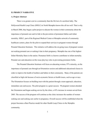 1
II. PROJECT NARRATIVE
A. Project Abstract
There is no greater cost to a community than the life lost of a newborn baby. The
Hollywood Health Loop Clinic (HHLC) in North Memphis knows this all too well. That is why
in March 2006, they began a pilot project to educate the women in their community about the
importance of prenatal care and its link to the prevention of premature babies and infant
mortality. HHLC, part of the Regional Medical Center at Memphis network of community
healthcare centers, plans for the pilot to expand their services to pregnant women through
Prenatal Education Seminars. This initiative will address the on-going issue of pregnant women
not seeking prenatal care or seeking it late in their pregnancy. Memphis has one of the highest
Infant Mortality Rates in the nation. Premature birth is a known contributor to infant mortality.
Prenatal care and education on this issue play key roles in preventing premature births.
The Prenatal Education Seminars will focus on educating women, 97% minority, on the
importance of prenatal care through an Orientation session and additional educational classes in
order to improve the health of mothers and babies in their community. Many of the patients are
classified as high risk because of socio-economic factors or health issues, such as age or race.
The Orientation focuses on building trust with the patient through a team approach, education,
immediate care and access. The pilot program is a great success: 96 pregnant women attended
the Orientation and began seeking service by the clinic, a 43% increase in women served from
2005. The success of the program will continue as the clinic increases the number of women
seeking care and seeking care earlier in pregnancy. Overall success will be established when the
project becomes a Best Practice model for other Health Loop Clinics in the Memphis
community.
 