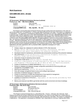 Work Experience
GVK EMRI DEC 2014 – till date
Projects
UP Government -102 National Ambulance Services (Lucknow)
Production DBA - SQL Server 2008 R2
Duration Dec’14 till date
Platform HP Server and PCs
Operating System WINDOWS 2008 R2
Language/DBMS tools SQL, SQLCMD, VB.net
This Project is serving Neonates & Pregnant Women through availing them102 ambulances in the nation for
pick & drop facility from / to hospital from / to home with 2300 ambulances in the State. This project is a integration of
2 applications – one application is developed by DEEPIJATEL responsible for incoming / outgoing calls facility from /
to general public, another application is from TECH-MAHINDRA used by 102 CALL CENTER EXECUTIVES to hold
information of the person availing the facility. These applications also facilitate CALL CENTER EXECUTIVE to
conference with CALLER & AMBULANCE DRIVER / Emergency Medical Trainee for communication between these
two. I am working as SENIOR SQL Server DBA responsible for DBA Support to various Internal and external Projects
of Tech – Mahindra & Deepijatel. This is a very critical group responsible for the availability of all the Databases to
Application users as they are serving emergencies by having more than 50000 calls & 30000 Vehicle Assignments a
day. By working as Senior Database administrator I am providing support to102 - ERO, Dispatcher VB & CCD
Applications and other applications with my Assistant DBAs, Application developers & IT team.
Responsibilities:
 Analyze, design new databases for optimal utilization of CPU, Disk resources
 As a SQL Server DBA ensures data recovery, maintenance, and data
integrity and space requirements for physical database.
 Developed scripts for maintenance, administrative jobs and proactive monitoring of the production database.
 SQL performance tuning and Writing & maintaining Triggers, Functions,
Queries, Views and Stored Procedures.
 Automation of jobs for extracting various reports.
 Configuration of DB mail for sending reports through mail.
 Creation & Maintenance of High Availability features like Replication,
Log Shipping & Mirroring for HA of data as well as Reporting purpose.
 Creation & maintenance of LINKED SERVERS for reporting purpose.
 Worked on database and database manager configuration parameters for fine-tuning buffer pool
management, I/O parallelism, locks.
 Defining and implementing various DB security measures.
 Work with storage management team to set-up and configure tape backup’s
 Automation of database backups on Tape drive.
 Creation & maintenance of SSRS with development of new reports for management.
 Troubleshooting of application’s bug reported by end users.
 Installation & maintenance of IIS servers, Deployment of new builds provided by Tech
Mahindra team.
 Mentor junior level and new DBA to get familiar with the current environment and share knowledge.
UP Government -108 Emergency Ambulance Services (Lucknow)
Production DBA - SQL Server 2005
Duration Dec’14 till date
Platform HP Servers and PCs
Operating System WINDOWS 2005
Language/DBMS tools SQL, VB.net & Asp.net
This Project is serving Emergencies (i.e. critical illness like - Trauma – Vehicular, Non Vehicular, Heart
Patients animal bite etc) through availing them108 ambulances in the nation for pick facility from incident place to
hospital within a given timeframe from Government with 1500 ambulances in the State. This project is a integration of
2 applications – one application is developed by ORANGE Team responsible for incoming / outgoing calls facility
Page 2 of 7
 