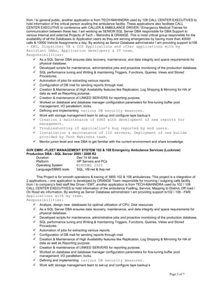 from / to general public, another application is from TECH-MAHINDRA used by 108 CALL CENTER EXECUTIVES to
hold information of the critical person availing the ambulance facility. These applications also facilitate CALL
CENTER EXECUTIVE to conference with CALLER & AMBULANCE DRIVER / Emergency Medical Trainee for
communication between these two. I am working as SENIOR SQL Server DBA responsible for DBA Support to
various Internal and external Projects of Tech – Mahindra & ORANGE. This is most critical group responsible for the
availability of all the Databases to Application users as they are serving emergencies by having more than 40000
calls & 10000 Vehicle Assignments a day. By working as Senior Database administrator I am providing support to108
- ERO, Dispatcher VB & CCD Applications and other applications with my
Assistant DBAs, Application developers & IT team.
Responsibilities:
 As a SQL Server DBA ensures data recovery, maintenance, and data integrity and space requirements for
physical database.
 Developed scripts for maintenance, administrative jobs and proactive monitoring of the production database.
 SQL performance tuning and Writing & maintaining Triggers, Functions, Queries, Views and Stored
Procedures.
 Automation of jobs for extracting various reports.
 Configuration of DB mail for sending reports through mail.
 Creation & Maintenance of High Availability features like Replication, Log Shipping & Mirroring for HA of
data as well as Reporting purpose.
 Creation & maintenance of LINKED SERVERS for reporting purpose.
 Worked on database and database manager configuration parameters for fine-tuning buffer pool
management, I/O parallelism, locks.
 Defining and implementing various DB security measures.
 Work with storage management team to set-up and configure tape backup’s
 Creation & maintenance of SSRS with development of new reports for
management.
 Troubleshooting of application’s bug reported by end users.
 Installation & maintenance of IIS servers, Deployment of new builds
provided by Tech Mahindra team.
 Mentor junior level and new DBA to get familiar with the current environment and share knowledge.
GVK EMRI –FLEET MANAGEMENT SYSTEM 102 & 108 Emergency Ambulance Services (Lucknow)
Production DBA - SQL Server 2005 / 2008 R2
Duration Dec’14 till date
Platform HP Servers and PCs
Operating System WINDOWS 2005
Language/DBMS tools SQL, VB.net & Asp.net
This Project is for smooth operations & tracing of 3800 102 & 108 ambulances. This project is a integration of
2 applications – one application is developed by ORANGE Team responsible for incoming / outgoing calls facility
from / to company’s field staff like Driver / EMT, another application is from TECH-MAHINDRA used by 102 / 108
CALL CENTER EXECUTIVES to hold information of the ambulance Fuelling, Service, Mapping to District, Off road /
On Road etc information. By working as Senior Database administrator I am providing support to102 / 108 - FMS
Applications with my team.
Responsibilities:
 Analyze, design new databases for optimal utilization of CPU, Disk resources
 As a SQL Server DBA ensures data recovery, maintenance, and data integrity and space requirements for
physical database.
 Developed scripts for maintenance, administrative jobs and proactive monitoring of the production database.
 SQL performance tuning and Writing & maintaining Triggers, Functions, Queries, Views and Stored
Procedures.
 Automation of jobs for extracting various reports.
 Configuration of DB mail for sending reports through mail.
 Creation & Maintenance of High Availability features like Replication, Log Shipping & Mirroring for HA of
data as well as Reporting purpose.
 Creation & maintenance of LINKED SERVERS for reporting purpose.
 Worked on database and database manager configuration parameters for fine-tuning buffer pool
management, I/O parallelism, locks.
 Defining and implementing various DB security measures.
 Work with storage management team to set-up and configure tape backup’s
Page 3 of 7
 