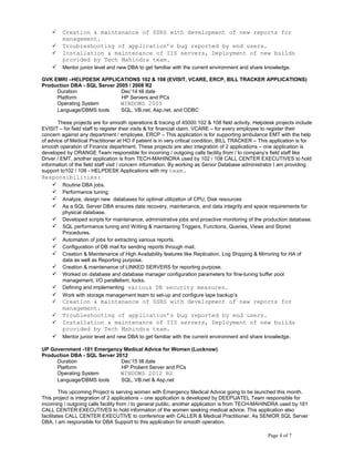  Creation & maintenance of SSRS with development of new reports for
management.
 Troubleshooting of application’s bug reported by end users.
 Installation & maintenance of IIS servers, Deployment of new builds
provided by Tech Mahindra team.
 Mentor junior level and new DBA to get familiar with the current environment and share knowledge.
GVK EMRI –HELPDESK APPLICATIONS 102 & 108 (EVISIT, VCARE, ERCP, BILL TRACKER APPLICATIONS)
Production DBA - SQL Server 2005 / 2008 R2
Duration Dec’14 till date
Platform HP Servers and PCs
Operating System WINDOWS 2005
Language/DBMS tools SQL, VB.net, Asp.net, and ODBC
These projects are for smooth operations & tracing of 45000 102 & 108 field activity. Helpdesk projects include
EVISIT – for field staff to register their visits & for financial claim, VCARE – for every employee to register their
concern against any department / employee, ERCP – This application is for supporting ambulance EMT with the help
of advice of Medical Practitioner at HO if patient is in very critical condition, BILL TRACKER – This application is for
smooth operation of Finance department. These projects are also integration of 2 applications – one application is
developed by ORANGE Team responsible for incoming / outgoing calls facility from / to company’s field staff like
Driver / EMT, another application is from TECH-MAHINDRA used by 102 / 108 CALL CENTER EXECUTIVES to hold
information of the field staff visit / concern information. By working as Senior Database administrator I am providing
support to102 / 108 - HELPDESK Applications with my team.
Responsibilities:
 Routine DBA jobs.
 Performance tuning
 Analyze, design new databases for optimal utilization of CPU, Disk resources
 As a SQL Server DBA ensures data recovery, maintenance, and data integrity and space requirements for
physical database.
 Developed scripts for maintenance, administrative jobs and proactive monitoring of the production database.
 SQL performance tuning and Writing & maintaining Triggers, Functions, Queries, Views and Stored
Procedures.
 Automation of jobs for extracting various reports.
 Configuration of DB mail for sending reports through mail.
 Creation & Maintenance of High Availability features like Replication, Log Shipping & Mirroring for HA of
data as well as Reporting purpose.
 Creation & maintenance of LINKED SERVERS for reporting purpose.
 Worked on database and database manager configuration parameters for fine-tuning buffer pool
management, I/O parallelism, locks.
 Defining and implementing various DB security measures.
 Work with storage management team to set-up and configure tape backup’s
 Creation & maintenance of SSRS with development of new reports for
management.
 Troubleshooting of application’s bug reported by end users.
 Installation & maintenance of IIS servers, Deployment of new builds
provided by Tech Mahindra team.
 Mentor junior level and new DBA to get familiar with the current environment and share knowledge.
UP Government -181 Emergency Medical Advice for Women (Lucknow)
Production DBA - SQL Server 2012
Duration Dec’15 till date
Platform HP Prolient Server and PCs
Operating System WINDOWS 2012 R2
Language/DBMS tools SQL, VB.net & Asp.net
This upcoming Project is serving women with Emergency Medical Advice going to be launched this month.
This project is integration of 2 applications – one application is developed by DEEPIJATEL Team responsible for
incoming / outgoing calls facility from / to general public, another application is from TECH-MAHINDRA used by 181
CALL CENTER EXECUTIVES to hold information of the women seeking medical advice. This application also
facilitates CALL CENTER EXECUTIVE to conference with CALLER & Medical Practitioner. As SENIOR SQL Server
DBA, I am responsible for DBA Support to this application for smooth operation.
Page 4 of 7
 