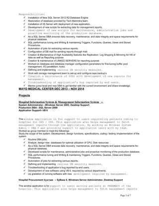 Responsibilities:
 Installation of New SQL Server 2012 R2 Database Engine.
 Restoration of database provided by Tech Mahindra team.
 Installation of IIS Server with deployment of new application.
 Development of new scripts for extracting data for management reports.
 Development of new scripts for maintenance, administrative jobs and
proactive monitoring of the production database.
 As a SQL Server DBA ensures data recovery, maintenance, and data integrity and space requirements for
physical database.
 SQL performance tuning and Writing & maintaining Triggers, Functions, Queries, Views and Stored
Procedures.
 Automation of jobs for extracting various reports.
 Configuration of DB mail for sending reports through mail.
 Creation & Maintenance of High Availability features like Replication, Log Shipping & Mirroring for HA of
data as well as Reporting purpose.
 Creation & maintenance of LINKED SERVERS for reporting purpose.
 Worked on database and database manager configuration parameters for fine-tuning buffer pool
management, I/O parallelism, locks.
 Defining and implementing various DB security measures.
 Work with storage management team to set-up and configure tape backup’s
 Creation & maintenance of SSRS with development of new reports for
management.
 Troubleshooting of application’s bug reported by end users.
 Mentor junior level and new DBA to get familiar with the current environment and share knowledge.
MAYO MEDICAL CENTER DEC 2013 – NOV 2014
Projects
Hospital Information System & Management Information System –
System Administrator - Windows Server 2003, Desktop Support
Production DBA - SQL Server 2000
Application Support- VB 6
This window application is for support to users registering patients coming to
hospital for OPD / IPD. This application also helps management to fetch
management reports through the application. By working as Windows System
Admin / DBA I was providing support to application users with my team.
Worked as group member to meet the followings:
Study the scope of the system. Development, design functions, specifications, coding / testing /implementation of the
system.
 Routine DBA jobs.
 Analyze, design new databases for optimal utilization of CPU, Disk resources
 As a SQL Server DBA ensures data recovery, maintenance, and data integrity and space requirements for
physical database.
 Developed scripts for maintenance, administrative jobs and proactive monitoring of the production database.
 SQL performance tuning and Writing & maintaining Triggers, Functions, Queries, Views and Stored
Procedures.
 Automation of jobs for extracting various reports.
 Defining and implementing various DB security measures.
 Troubleshooting of application’s bug reported by end users.
 Development of new software using VB 6, required by various departments.
 Up gradation of running software with new development required by management.
Hospital Procurement System – SyBase 6, Windows Server Administrator, Desktop Support
This window application is for support to users serving patients at PHARMACY of the
hospital. This application also helps management to fetch management reports
Page 5 of 7
 