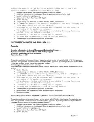 through the application. By working as Windows System Admin / DBA I was
providing support to application users with my team.
 Database maintenance of pharmacy companies and medicines required
 Stock level maintenance of medicines and Generating procurement memo for the stock
 Issue of medicines to hospital patients
 Ground balance Alarm Reports and MIS Reports
 Routine DBA jobs.
 Analyze, design new databases for optimal utilization of CPU, Disk resources
 As a SyBase DBA ensures data recovery, maintenance, and data integrity and
space requirements for physical database.
 Developed scripts for maintenance, administrative jobs and proactive
monitoring of the production database.
 SQL performance tuning and Writing & maintaining Triggers, Functions,
Queries, Views and Stored Procedures.
 Automation of jobs for extracting various reports.
 Defining and implementing various DB security measures.
 Troubleshooting of application’s bug reported by end users.
NOVA HOSPITAL LIMITED AUG 2004 – NOV 2013
Projects
Hospital Information System & Management Information System –
System Administrator - Windows Server 2003, Desktop Support
Production DBA – Oracle 9i / SQL Server 2000
Application Support- VB 6
This window application is for support to users registering patients coming to hospital for OPD / IPD. This application
also helps management to fetch management reports through the application. By working as Windows System Admin
/ DBA I was providing support to application users with my team.
Worked as group member to meet the followings:
Study the scope of the system. Development, design functions, specifications, coding / testing /implementation of the
system.
 Routine DBA jobs.
 Analyze, design new databases for optimal utilization of CPU, Disk resources
 As a Oracle DBA ensures data recovery, maintenance, and data integrity and
space requirements for physical database.
 Developed scripts for maintenance, administrative jobs and proactive
monitoring of the production database.
 SQL performance tuning and Writing & maintaining Triggers, Functions,
Queries, Views and Stored Procedures.
 Automation of jobs for extracting various reports.
 Defining and implementing various DB security measures.
 Troubleshooting of application’s bug reported by end users.
 Development of new software using VB 6, required by various departments.
 Performance Tuning.
Hospital Procurement System –FOXPRO IV / V, Windows Server Administrator, Desktop Support
This window application is for support to users serving patients at PHARMACY of the hospital. This application also
helps management to fetch management reports through the application. By working as Windows System Admin /
DBA I was providing support to application users with my team.
 Database maintenance of pharmacy companies and medicines required
 Stock level maintenance of medicines and Generating procurement memo for the stock
 Issue of medicines to hospital patients
 Ground balance Alarm Reports and MIS Reports
 Routine DBA jobs.
Page 6 of 7
 