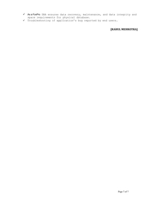  As a FoxPro DBA ensures data recovery, maintenance, and data integrity and
space requirements for physical database.
 Troubleshooting of application’s bug reported by end users.
[RAHUL MEHROTRA]
Page 7 of 7
 