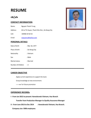RESUME

CONTACT INFORMATION
Name: Nguyen Thanh Trung
Address: 64 Le Thi Xuyen, Thanh Khe Dist., Da Nang City
Cell: +84906 50 50 54
Email: naquymui@yahoo.com
PERSONAL DETAILS
Date of birth : Mar 18, 1977
Place of birth : Da Nang City
Nationality : Vietnam
Sex : Male
Marital status : Married
Number of Children : 3
CAREER OBJECTIVE
Apply current experience to support the team.
Grasp knowledge at new environment.
For future promotion
EXPERIENCE RECORDs
I - From Jan 2015 to present: Hanesbrands Vietnam, Hue Branch
Transfer from Production Manager to Quality Assurance Manager
II - From June 2013 to Dec 2014 : Hanesbrands Vietnam, Hue Branch.
Company size: 5000 employees
 