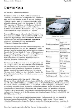 Daewoo
Daewoo Nexia Dreitürer
Nexia
Produktionszeitraum:
1994–1997
(Usbekistan: seit
2008)
Klasse: Kompaktklasse
Karosserieversionen:
Limousine,
Kombilimousine
Motoren:
Ottomotoren:
1,5–1,8 Liter
(55–74 kW)
Länge: 3998–4256 mm
Breite: 1662 mm
Höhe: 1393 mm
Radstand: 2520 mm
Leergewicht: 927 kg
Vorgängermodell: Daewoo Racer
Nachfolgemodell: Daewoo Lanos
Daewoo Nexia
aus Wikipedia, der freien Enzyklopädie
Der Daewoo Nexia ist ein PKW-Modell der koreanischen
Automarke GM Daewoo und basiert grundsätzlich auf dem von
Opel entwickelten Kadett E. Er war als drei- und fünftüriges
Schrägheck-Modell sowie als viertürige Stufenheck-Version
erhältlich und wurde von 1994 (in Deutschland ab 1995) bis
1997 angeboten. In Usbekistan wird der Daewoo Nexia, seit
2008 in überarbeiteter Form, noch weiterhin produziert.
Hersteller dessen ist die Uz-DaewooAvto. Kurze Zeit gab es den
Nexia dort auch im Badge-Engineering als Chevrolet.
In anderen Ländern, unter anderem in Indien, Rumänien, Iran,
Neuseeland und den USA wurde er als Daewoo Cielo verkauft.
In Thailand dagegen trug er den Namen Daewoo Heaven. In
Südkorea hatte man das Modell als Daewoo Super Racer
vermarktet. Der Daewoo Nexia ist wiederum eine
Weiterentwicklung des Daewoo Racer.
Die Karosserie wurde im Laufe der Zeit mehrfach optimiert. Das
Ursprungsmodell unterschied sich vom Opel Kadett E nur in
Details, je nach Verkaufsland. Zum Beispiel wurde der Daewoo
Racer in den USA und Kanada als Pontiac LeMans angeboten.
Die optischen Unterschiede waren zusätzliche Frontblinker im
Stoßfänger, rote Heckleuchten, Pontiac-Logo auf dem
Kühlergrill und auf der schwarzen Heckblende sowie die
typischen Seitenmarkierungsleuchten.
Die Karosserie des Daewoo Nexia ist im Prinzip baugleich mit
der des Opel Kadett E. Was ihn vom Kadett unterscheidet sind
ein modifiziertes Heck und eine modifizierte Front sowie andere
Türgriffen, andere Außenspiegel (ab Facelift) und sonstige
kleinere Anbauteile. Ebenso unterscheiden sich die hinteren
Türen des Nexia Fünftürer von denen des Kadett E, da hier das
hintere Seitenfenster des Racer beibehalten wurde zur besseren
Rundumsicht.
Als Motoren kamen zwei 1,5 Liter und ein 1,8 Liter zum
Einsatz, der 1.8 war jedoch nicht in Deutschland erhältlich. Der 1,5 Liter 8 Ventiler hatte 55 kW (75 PS),
der 16V lieferte 66 kW (90 PS) und der 1,8 Liter leistet 74 kW (101 PS). In Deutschland wurde der Nexia
bis Baujahr 1996 mit der Schadstoffklasse E2 ausgeliefert. Ab dem Modelljahr ’97 erfüllten diese, durch
Nachrüstung eines AGR-Ventils, angepassten Steuergerätes und eines zweiten Resonanzkasten im
Ansaugtrakt (zur Dämpfung des Ansauggeräusches), die Euro2-Norm. Zur Wahl stand ein 5-Gang-
Schaltgetriebe mit hydraulischer Kuppe oder ein 4-Stufen-Automatikgetriebe, welches auch im Astra F
verbaut wurde. Ansonsten ist die Kraftübertragung und Gangabstufung die gleiche wie beim F13CR- und
F16CR-Getriebe von Opel.
Im Laufe der Zeit gab es leichte Modifikationen am äußeren Erscheinungsbild. Die vom Kadett GSI
bekannten Kunststoffecken (gelochte Version) des Dreitürers, wurden Anfang 1996 von glatten,
winkelgeschlitzten abgelöst. Im gleichen Zuge wurden die alten Seitenspiegel durch neue ersetzt und die
Page 1 of 2Daewoo Nexia – Wikipedia
15.11.2015https://de.wikipedia.org/w/index.php?title=Daewoo_Nexia&printable=yes
 