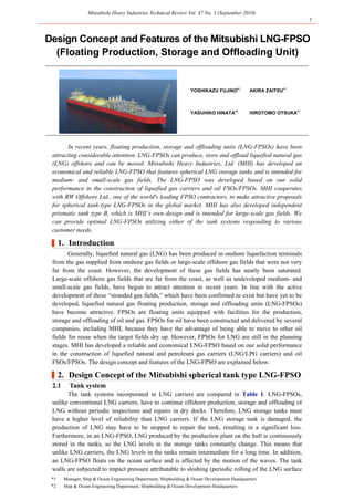 Mitsubishi Heavy Industries Technical Review Vol. 47 No. 3 (September 2010)
7
*1 Manager, Ship & Ocean Engineering Department, Shipbuilding & Ocean Development Headquarters
*2 Ship & Ocean Engineering Department, Shipbuilding & Ocean Development Headquarters
Design Concept and Features of the Mitsubishi LNG-FPSO
(Floating Production, Storage and Offloading Unit)
YOSHIKAZU FUJINO*1
AKIRA ZAITSU*1
YASUHIKO HINATA*2
HIROTOMO OTSUKA*1
In recent years, floating production, storage and offloading units (LNG-FPSOs) have been
attracting considerable attention. LNG-FPSOs can produce, store and offload liquefied natural gas
(LNG) offshore and can be moved. Mitsubishi Heavy Industries, Ltd. (MHI) has developed an
economical and reliable LNG-FPSO that features spherical LNG storage tanks and is intended for
medium- and small-scale gas fields. The LNG-FPSO was developed based on our solid
performance in the construction of liquefied gas carriers and oil FSOs/FPSOs. MHI cooperates
with BW Offshore Ltd., one of the world's leading FPSO contractors, to make attractive proposals
for spherical tank-type LNG-FPSOs in the global market. MHI has also developed independent
prismatic tank type B, which is MHI’s own design and is intended for large-scale gas fields. We
can provide optimal LNG-FPSOs utilizing either of the tank systems responding to various
customer needs.
|1. Introduction
Generally, liquefied natural gas (LNG) has been produced in onshore liquefaction terminals
from the gas supplied from onshore gas fields or large-scale offshore gas fields that were not very
far from the coast. However, the development of these gas fields has nearly been saturated.
Large-scale offshore gas fields that are far from the coast, as well as undeveloped medium- and
small-scale gas fields, have begun to attract attention in recent years. In line with the active
development of these “stranded gas fields,” which have been confirmed to exist but have yet to be
developed, liquefied natural gas floating production, storage and offloading units (LNG-FPSOs)
have become attractive. FPSOs are floating units equipped with facilities for the production,
storage and offloading of oil and gas. FPSOs for oil have been constructed and delivered by several
companies, including MHI, because they have the advantage of being able to move to other oil
fields for reuse when the target fields dry up. However, FPSOs for LNG are still in the planning
stages. MHI has developed a reliable and economical LNG-FPSO based on our solid performance
in the construction of liquefied natural and petroleum gas carriers (LNG/LPG carriers) and oil
FSOs/FPSOs. The design concept and features of the LNG-FPSO are explained below.
|2. Design Concept of the Mitsubishi spherical tank type LNG-FPSO
2.1 Tank system
The tank systems incorporated in LNG carriers are compared in Table 1. LNG-FPSOs,
unlike conventional LNG carriers, have to continue offshore production, storage and offloading of
LNG without periodic inspections and repairs in dry docks. Therefore, LNG storage tanks must
have a higher level of reliability than LNG carriers. If the LNG storage tank is damaged, the
production of LNG may have to be stopped to repair the tank, resulting in a significant loss.
Furthermore, in an LNG-FPSO, LNG produced by the production plant on the hull is continuously
stored in the tanks, so the LNG levels in the storage tanks constantly change. This means that
unlike LNG carriers, the LNG levels in the tanks remain intermediate for a long time. In addition,
an LNG-FPSO floats on the ocean surface and is affected by the motion of the waves. The tank
walls are subjected to impact pressure attributable to sloshing (periodic rolling of the LNG surface
 