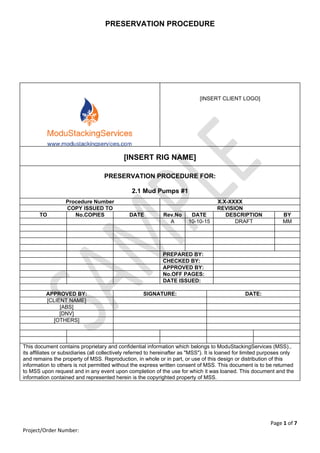 PRESERVATION PROCEDURE
Page 1 of 7 
Project/Order Number: 
 
 
 
 
[INSERT CLIENT LOGO]
[INSERT RIG NAME]
PRESERVATION PROCEDURE FOR:
2.1 Mud Pumps #1
Procedure Number X.X-XXXX
COPY ISSUED TO REVISION
TO No.COPIES DATE Rev.No DATE DESCRIPTION BY
A 10-10-15 DRAFT MM
PREPARED BY:
CHECKED BY:
APPROVED BY:
No.OFF PAGES:
DATE ISSUED:
APPROVED BY: SIGNATURE: DATE:
[CLIENT NAME]
[ABS]
[DNV]
[OTHERS]
This document contains proprietary and confidential information which belongs to ModuStackingServices (MSS).,
its affiliates or subsidiaries (all collectively referred to hereinafter as "MSS"). It is loaned for limited purposes only
and remains the property of MSS. Reproduction, in whole or in part, or use of this design or distribution of this
information to others is not permitted without the express written consent of MSS. This document is to be returned
to MSS upon request and in any event upon completion of the use for which it was loaned. This document and the
information contained and represented herein is the copyrighted property of MSS.
 