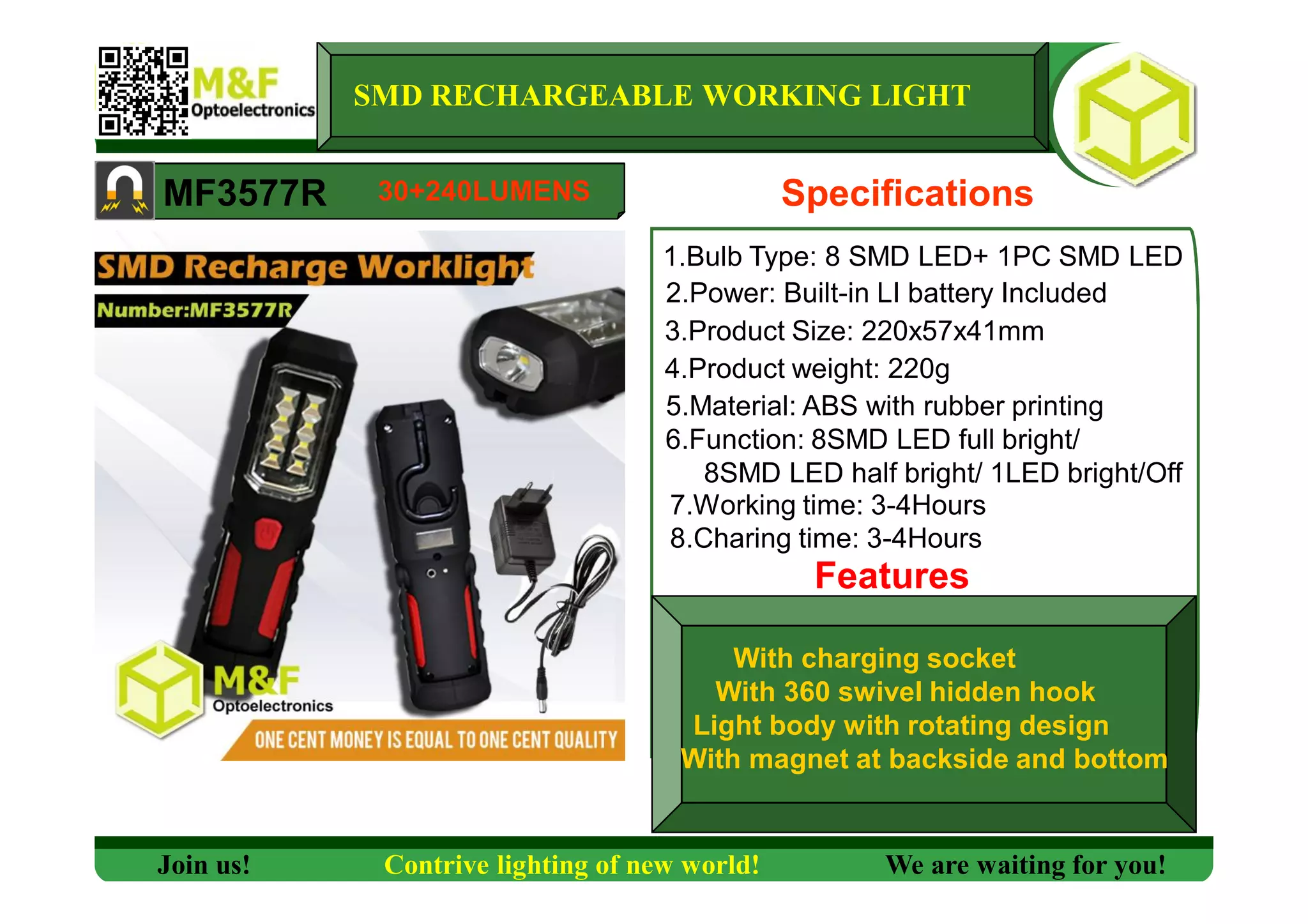SMD RECHARGEABLE WORKING LIGHT
MF3577R Specifications
1.Bulb Type: 8 SMD LED+ 1PC SMD LED
2.Power: Built-in LI battery Included
3.Product Size: 220x57x41mm
4.Product weight: 220g
5.Material: ABS with rubber printing
6.Function: 8SMD LED full bright/
8SMD LED half bright/ 1LED bright/Off
7.Working time: 3-4Hours
Features
Join us! Contrive lighting of new world! We are waiting for you!
30+240LUMENS
8.Charing time: 3-4Hours
With charging socket
With 360 swivel hidden hook
Light body with rotating design
With magnet at backside and bottom
 