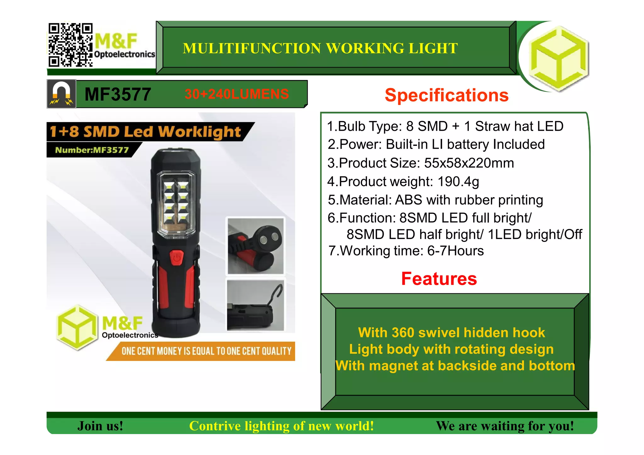 MULITIFUNCTION WORKING LIGHT
MF3577 Specifications
1.Bulb Type: 8 SMD + 1 Straw hat LED
2.Power: Built-in LI battery Included
3.Product Size: 55x58x220mm
4.Product weight: 190.4g
5.Material: ABS with rubber printing
6.Function: 8SMD LED full bright/
8SMD LED half bright/ 1LED bright/Off
7.Working time: 6-7Hours
Features
Join us! Contrive lighting of new world! We are waiting for you!
30+240LUMENS
With 360 swivel hidden hook
Light body with rotating design
With magnet at backside and bottom
 