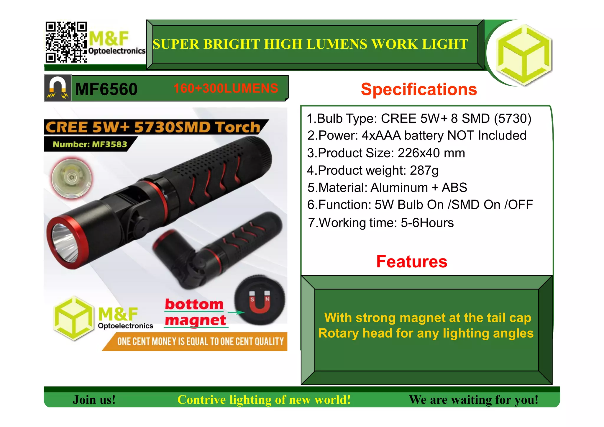 SUPER BRIGHT HIGH LUMENS WORK LIGHT
MF6560 Specifications
1.Bulb Type: CREE 5W+ 8 SMD (5730)
2.Power: 4xAAA battery NOT Included
3.Product Size: 226x40 mm
4.Product weight: 287g
5.Material: Aluminum + ABS
6.Function: 5W Bulb On /SMD On /OFF
7.Working time: 5-6Hours
Features
Join us! Contrive lighting of new world! We are waiting for you!
160+300LUMENS
With strong magnet at the tail cap
Rotary head for any lighting angles
 