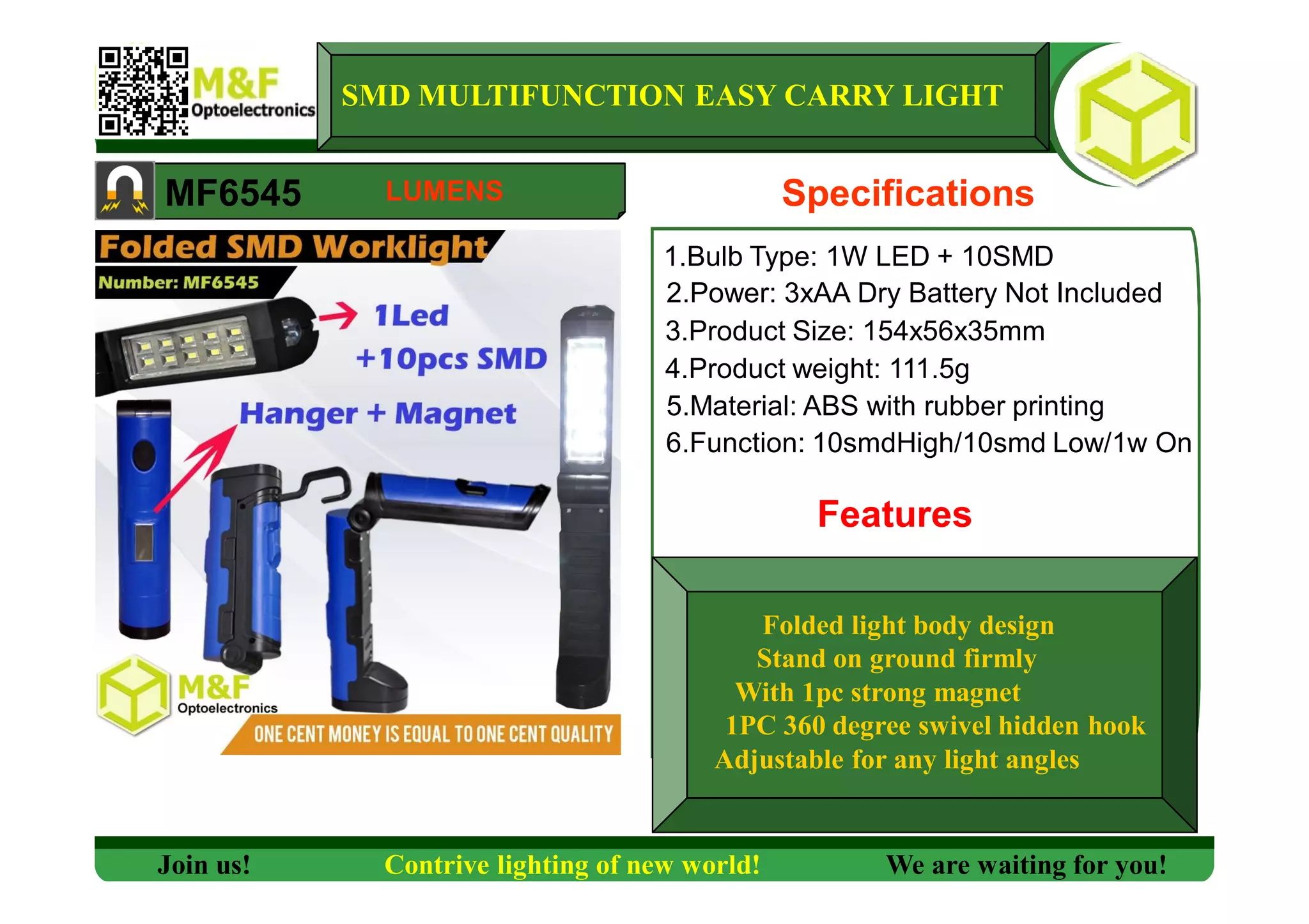 SMD MULTIFUNCTION EASY CARRY LIGHT
MF6545 Specifications
1.Bulb Type: 1W LED + 10SMD
2.Power: 3xAA Dry Battery Not Included
3.Product Size: 154x56x35mm
4.Product weight: 111.5g
5.Material: ABS with rubber printing
6.Function: 10smdHigh/10smd Low/1w On
Features
Join us! Contrive lighting of new world! We are waiting for you!
LUMENS
Folded light body design
Stand on ground firmly
With 1pc strong magnet
1PC 360 degree swivel hidden hook
Adjustable for any light angles
 