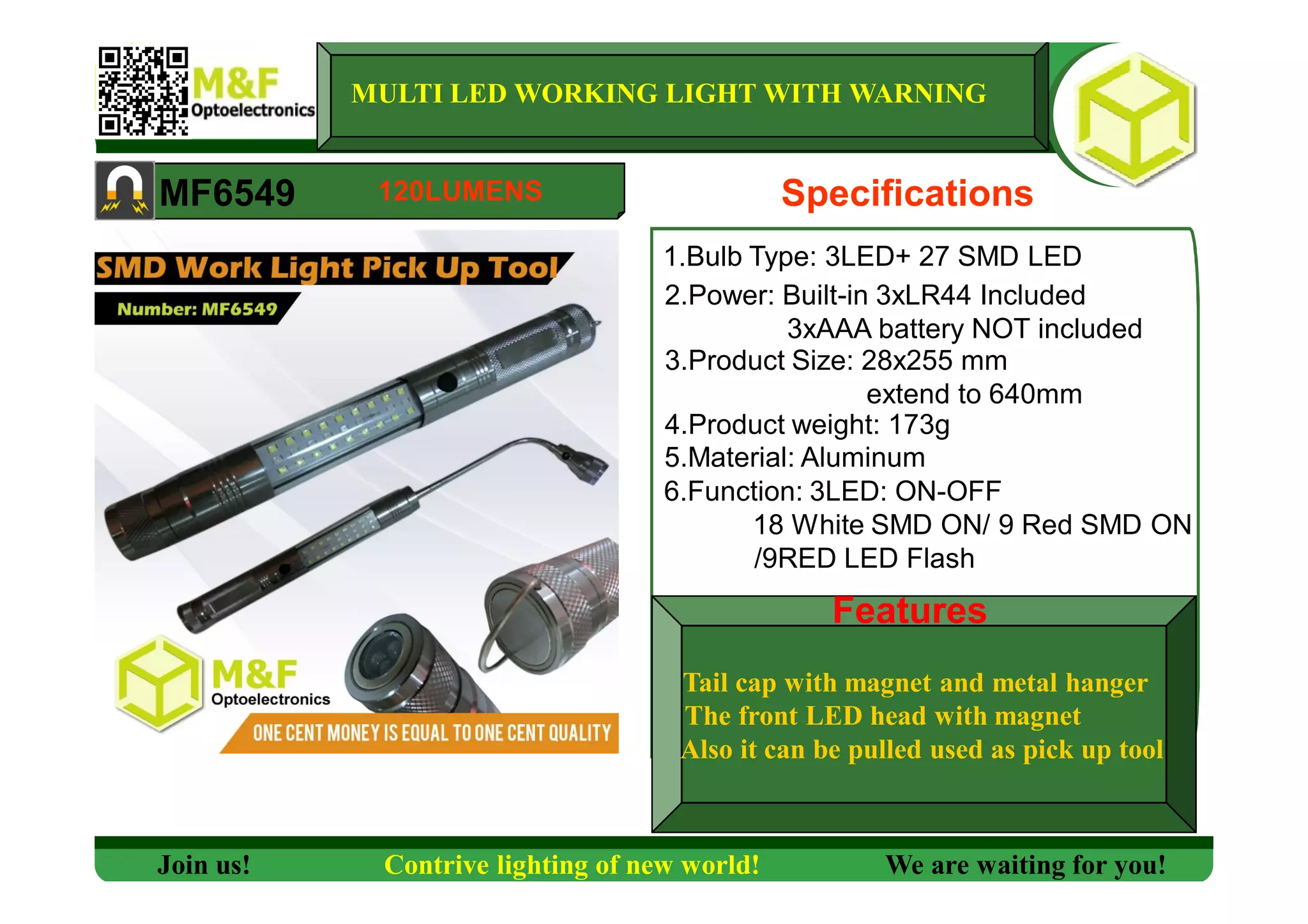 MULTI LED WORKING LIGHT WITH WARNING
MF6549 Specifications
1.Bulb Type: 3LED+ 27 SMD LED
2.Power: Built-in 3xLR44 Included
3xAAA battery NOT included
3.Product Size: 28x255 mm
extend to 640mm
4.Product weight: 173g
5.Material: Aluminum
6.Function: 3LED: ON-OFF
18 White SMD ON/ 9 Red SMD ON
/9RED LED Flash
Features
Join us! Contrive lighting of new world! We are waiting for you!
120LUMENS
Tail cap with magnet and metal hanger
The front LED head with magnet
Also it can be pulled used as pick up tool
Features
 