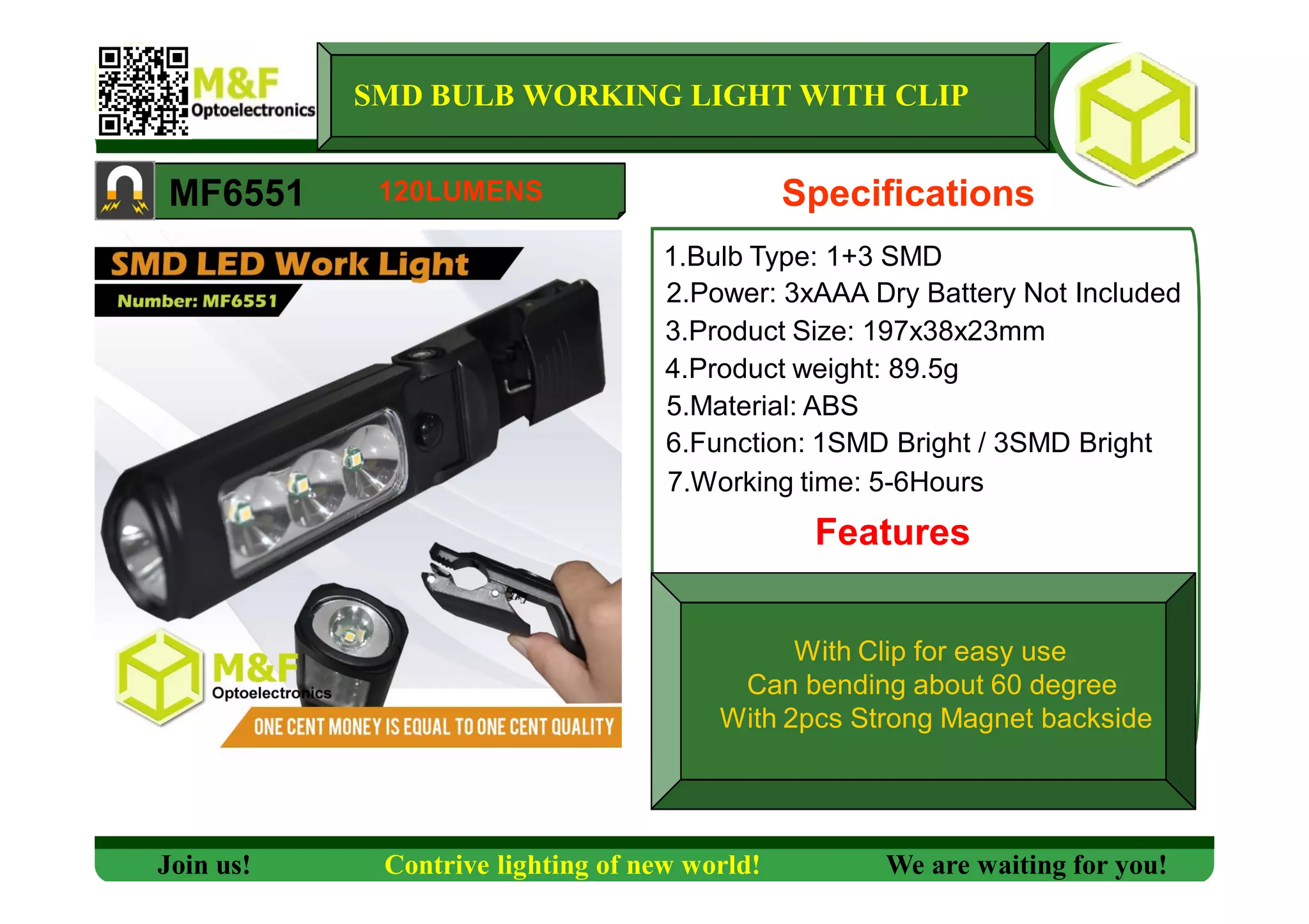 SMD BULB WORKING LIGHT WITH CLIP
MF6551 Specifications
1.Bulb Type: 1+3 SMD
2.Power: 3xAAA Dry Battery Not Included
3.Product Size: 197x38x23mm
4.Product weight: 89.5g
5.Material: ABS
6.Function: 1SMD Bright / 3SMD Bright
7.Working time: 5-6Hours
Features
Join us! Contrive lighting of new world! We are waiting for you!
120LUMENS
With Clip for easy use
Can bending about 60 degree
With 2pcs Strong Magnet backside
 
