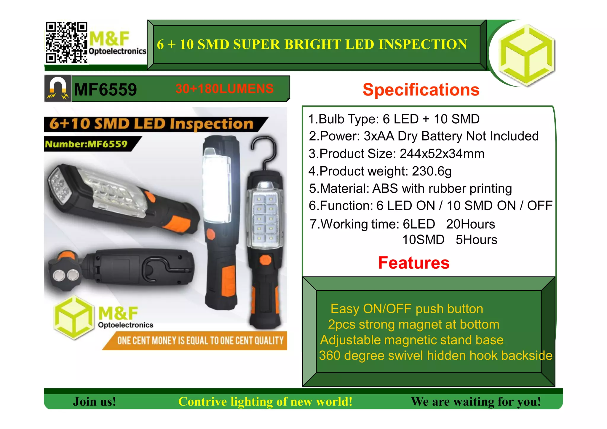 6 + 10 SMD SUPER BRIGHT LED INSPECTION
MF6559 Specifications
1.Bulb Type: 6 LED + 10 SMD
2.Power: 3xAA Dry Battery Not Included
3.Product Size: 244x52x34mm
4.Product weight: 230.6g
5.Material: ABS with rubber printing
6.Function: 6 LED ON / 10 SMD ON / OFF
7.Working time: 6LED 20Hours
10SMD 5Hours
Features
Join us! Contrive lighting of new world! We are waiting for you!
30+180LUMENS
Easy ON/OFF push button
2pcs strong magnet at bottom
Adjustable magnetic stand base
360 degree swivel hidden hook backside
 