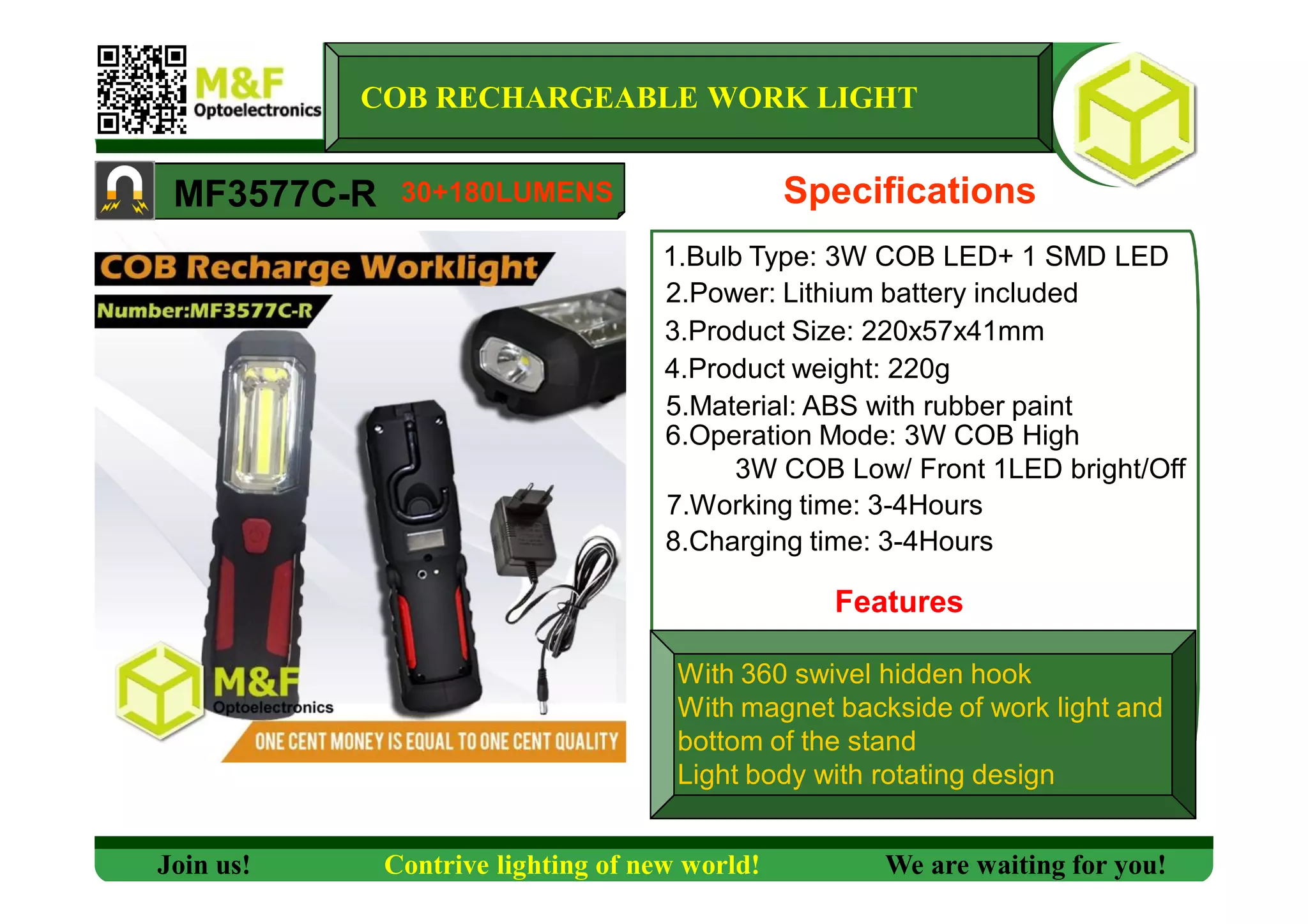 MF3577C-R
1.Bulb Type: 3W COB LED+ 1 SMD LED
Specifications
3.Product Size: 220x57x41mm
4.Product weight: 220g
5.Material: ABS with rubber paint
6.Operation Mode: 3W COB High
3W COB Low/ Front 1LED bright/Off
Join us! Contrive lighting of new world! We are waiting for you!
COB RECHARGEABLE WORK LIGHT
2.Power: Lithium battery included
30+180LUMENS
7.Working time: 3-4Hours
8.Charging time: 3-4Hours
Features
With 360 swivel hidden hook
With magnet backside of work light and
bottom of the stand
Light body with rotating design
 