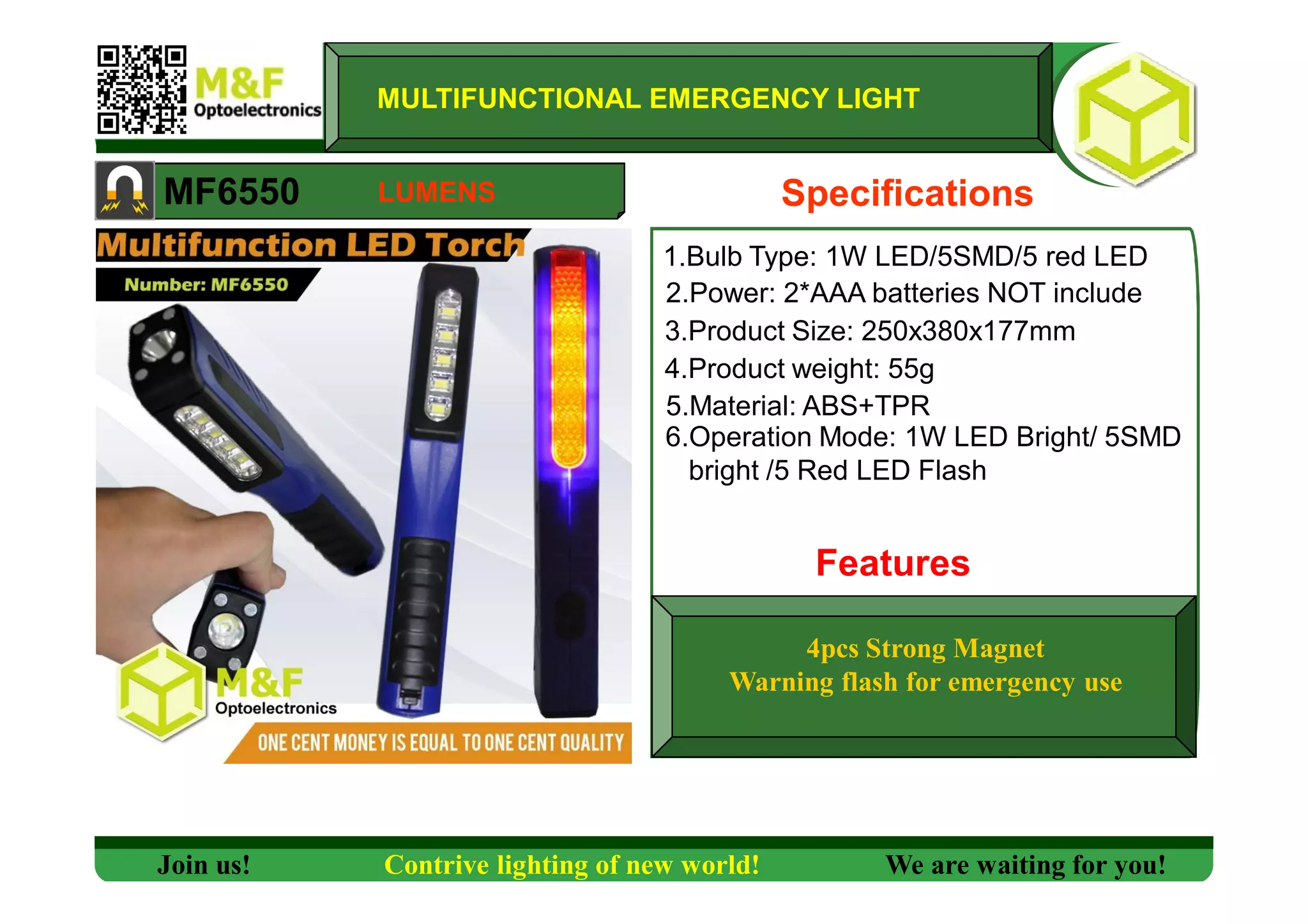 1.Bulb Type: 1W LED/5SMD/5 red LED
MF6550
MULTIFUNCTIONAL EMERGENCY LIGHT
2.Power: 2*AAA batteries NOT include
3.Product Size: 250x380x177mm
4.Product weight: 55g
5.Material: ABS+TPR
6.Operation Mode: 1W LED Bright/ 5SMD
bright /5 Red LED Flash
Features
Specifications
4pcs Strong Magnet
Warning flash for emergency use
Join us! Contrive lighting of new world! We are waiting for you!
LUMENS
 