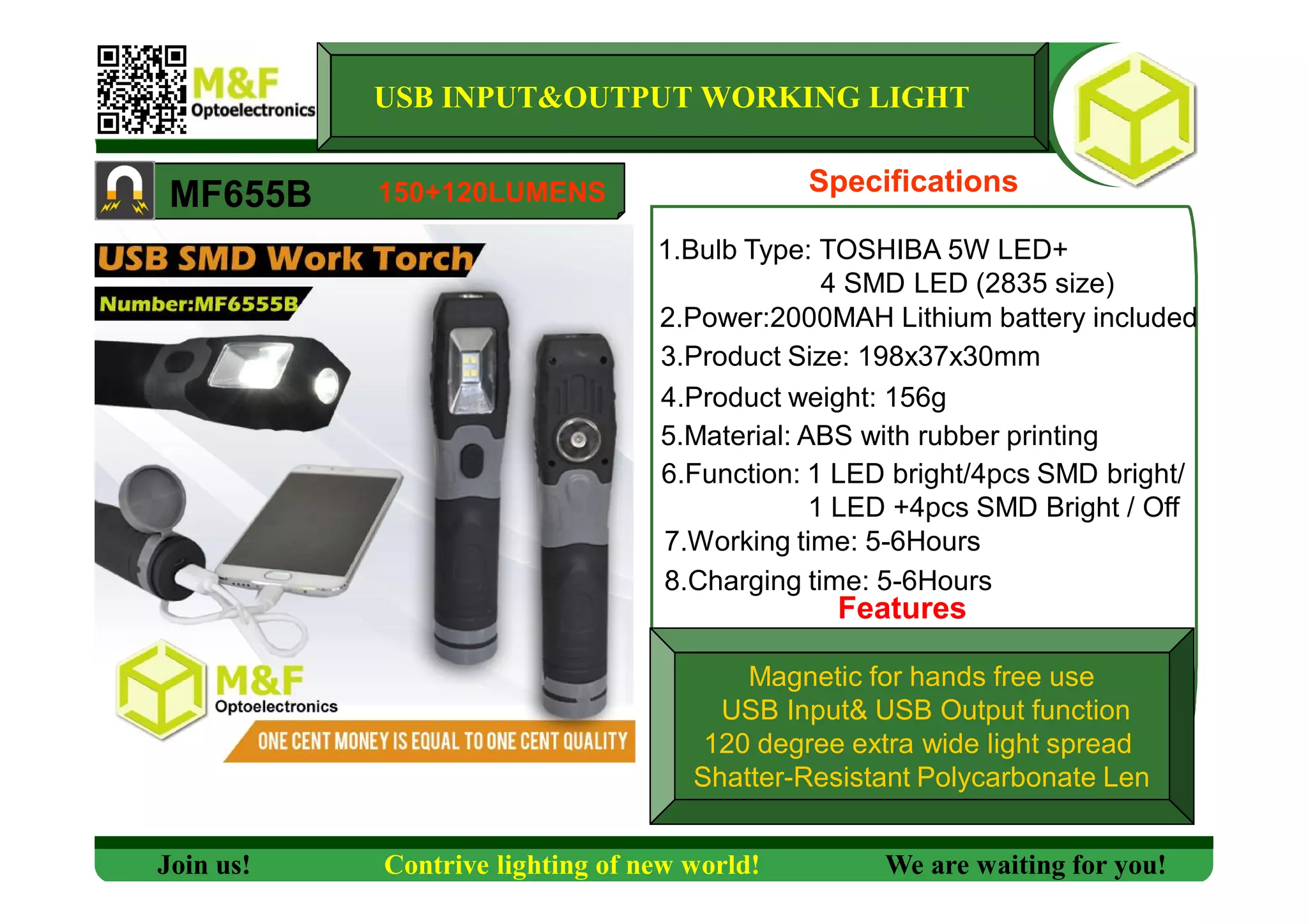 Specifications
1.Bulb Type: TOSHIBA 5W LED+
4 SMD LED (2835 size)
2.Power:2000MAH Lithium battery included
3.Product Size: 198x37x30mm
4.Product weight: 156g
5.Material: ABS with rubber printing
6.Function: 1 LED bright/4pcs SMD bright/
1 LED +4pcs SMD Bright / Off
7.Working time: 5-6Hours
Magnetic for hands free use
USB Input& USB Output function
120 degree extra wide light spread
Shatter-Resistant Polycarbonate Len
MF655B
USB INPUT&OUTPUT WORKING LIGHT
Features
Join us! Contrive lighting of new world! We are waiting for you!
150+120LUMENS
8.Charging time: 5-6Hours
 