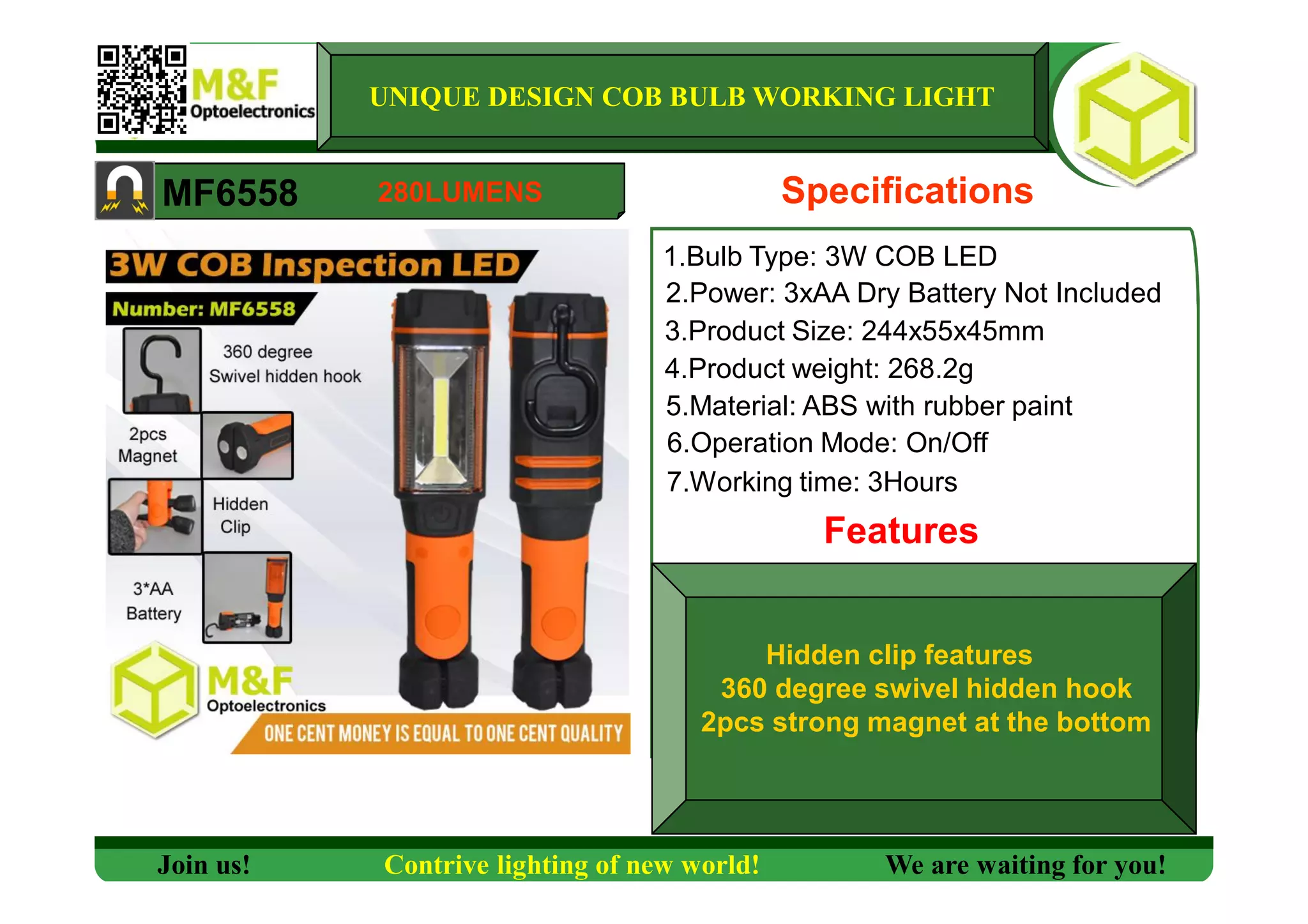 1.Bulb Type: 3W COB LED
2.Power: 3xAA Dry Battery Not Included
3.Product Size: 244x55x45mm
4.Product weight: 268.2g
5.Material: ABS with rubber paint
6.Operation Mode: On/Off
7.Working time: 3Hours
Features
MF6558
UNIQUE DESIGN COB BULB WORKING LIGHT
Specifications
Hidden clip features
360 degree swivel hidden hook
2pcs strong magnet at the bottom
Join us! Contrive lighting of new world! We are waiting for you!
280LUMENS
 