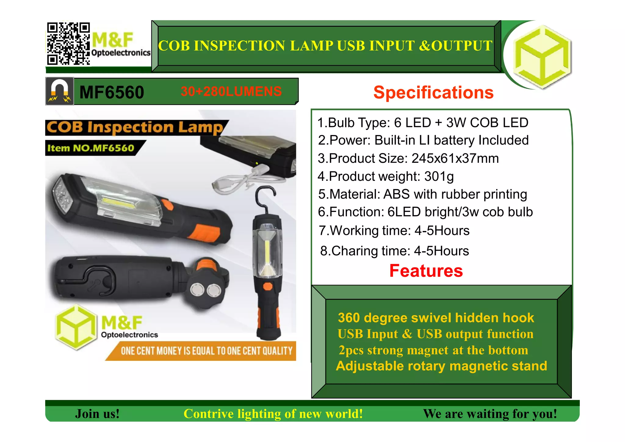 COB INSPECTION LAMP USB INPUT &OUTPUT
MF6560 Specifications
1.Bulb Type: 6 LED + 3W COB LED
2.Power: Built-in LI battery Included
3.Product Size: 245x61x37mm
4.Product weight: 301g
5.Material: ABS with rubber printing
6.Function: 6LED bright/3w cob bulb
7.Working time: 4-5Hours
Features
Join us! Contrive lighting of new world! We are waiting for you!
30+280LUMENS
8.Charing time: 4-5Hours
360 degree swivel hidden hook
USB Input & USB output function
2pcs strong magnet at the bottom
Adjustable rotary magnetic stand
 