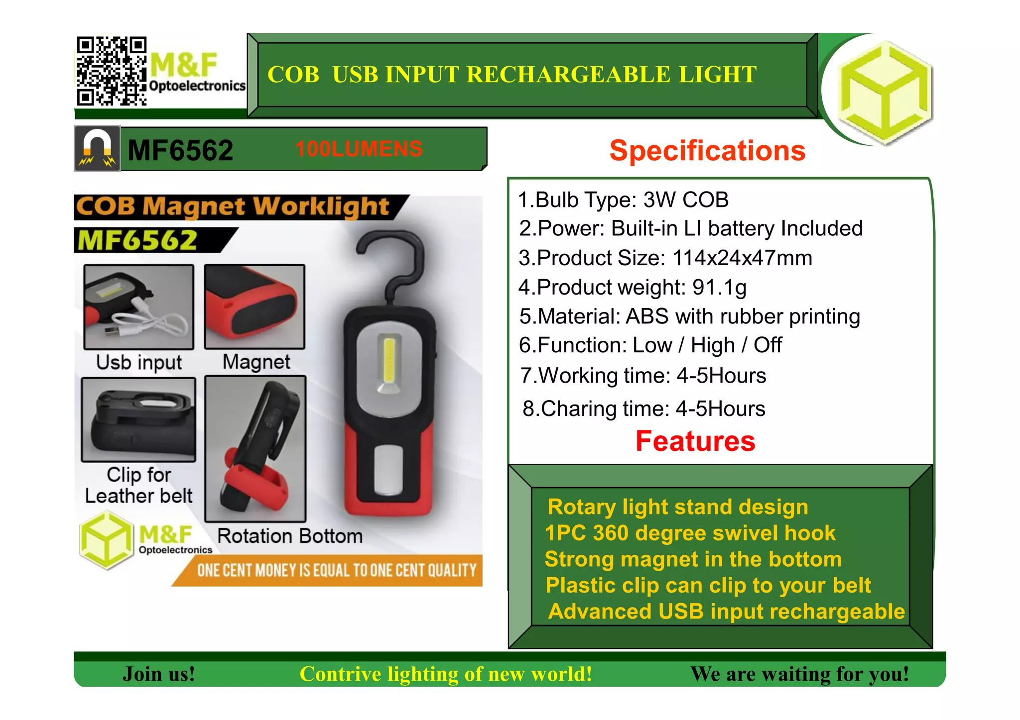 COB USB INPUT RECHARGEABLE LIGHT
MF6562 Specifications
1.Bulb Type: 3W COB
2.Power: Built-in LI battery Included
3.Product Size: 114x24x47mm
4.Product weight: 91.1g
5.Material: ABS with rubber printing
6.Function: Low / High / Off
7.Working time: 4-5Hours
Features
Join us! Contrive lighting of new world! We are waiting for you!
100LUMENS
8.Charing time: 4-5Hours
Rotary light stand design
1PC 360 degree swivel hook
Strong magnet in the bottom
Plastic clip can clip to your belt
Advanced USB input rechargeable
 