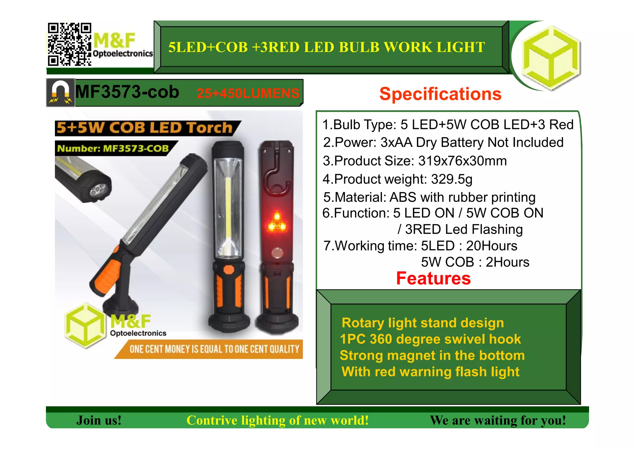 5LED+COB +3RED LED BULB WORK LIGHT
MF3573-cob Specifications
1.Bulb Type: 5 LED+5W COB LED+3 Red
2.Power: 3xAA Dry Battery Not Included
3.Product Size: 319x76x30mm
4.Product weight: 329.5g
5.Material: ABS with rubber printing
6.Function: 5 LED ON / 5W COB ON
/ 3RED Led Flashing
7.Working time: 5LED : 20Hours
5W COB : 2Hours
Features
Join us! Contrive lighting of new world! We are waiting for you!
25+450LUMENS
Rotary light stand design
1PC 360 degree swivel hook
Strong magnet in the bottom
With red warning flash light
 