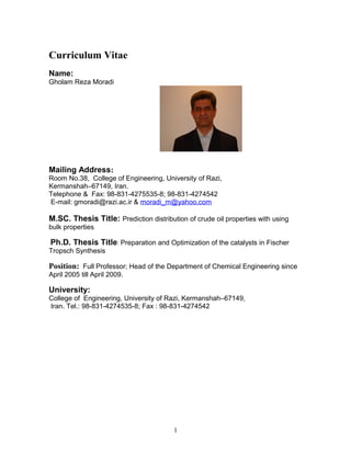 Curriculum Vitae
Name:
Gholam Reza Moradi
Mailing Address:
Room No.38, College of Engineering, University of Razi,
Kermanshah–67149, Iran.
Telephone & Fax: 98-831-4275535-8; 98-831-4274542
E-mail: gmoradi@razi.ac.ir & moradi_m@yahoo.com
M.SC. Thesis Title: Prediction distribution of crude oil properties with using
bulk properties
Ph.D. Thesis Title: Preparation and Optimization of the catalysts in Fischer
Tropsch Synthesis
Position: Full Professor; Head of the Department of Chemical Engineering since
April 2005 till April 2009.
University:
College of Engineering, University of Razi, Kermanshah–67149,
Iran. Tel.: 98-831-4274535-8; Fax : 98-831-4274542
1
 