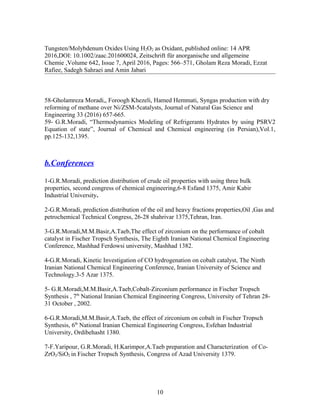 Tungsten/Molybdenum Oxides Using H2O2 as Oxidant, published online: 14 APR
2016,DOI: 10.1002/zaac.201600024, Zeitschrift für anorganische und allgemeine
Chemie ,Volume 642, Issue 7, April 2016, Pages: 566–571, Gholam Reza Moradi, Ezzat
Rafiee, Sadegh Sahraei and Amin Jabari
58-Gholamreza Moradi,, Foroogh Khezeli, Hamed Hemmati, Syngas production with dry
reforming of methane over Ni/ZSM-5catalysts, Journal of Natural Gas Science and
Engineering 33 (2016) 657-665.
59- G.R.Moradi, “Thermodynamics Modeling of Refrigerants Hydrates by using PSRV2
Equation of state”, Journal of Chemical and Chemical engineering (in Persian),Vol.1,
pp.125-132,1395.
b.Conferences
1-G.R.Moradi, prediction distribution of crude oil properties with using three bulk
properties, second congress of chemical engineering,6-8 Esfand 1375, Amir Kabir
Industrial University.
2-G.R.Moradi, prediction distribution of the oil and heavy fractions properties,Oil ,Gas and
petrochemical Technical Congress, 26-28 shahrivar 1375,Tehran, Iran.
3-G.R.Moradi,M.M.Basir,A.Taeb,The effect of zirconium on the performance of cobalt
catalyst in Fischer Tropsch Synthesis, The Eighth Iranian National Chemical Engineering
Conference, Mashhad Ferdowsi university, Mashhad 1382.
4-G.R.Moradi, Kinetic Investigation of CO hydrogenation on cobalt catalyst, The Ninth
Iranian National Chemical Engineering Conference, Iranian University of Science and
Technology.3-5 Azar 1375.
5- G.R.Moradi,M.M.Basir,A.Taeb,Cobalt-Zirconium performance in Fischer Tropsch
Synthesis , 7th
National Iranian Chemical Engineering Congress, University of Tehran 28-
31 October , 2002.
6-G.R.Moradi,M.M.Basir,A.Taeb, the effect of zirconium on cobalt in Fischer Tropsch
Synthesis, 6th
National Iranian Chemical Engineering Congress, Esfehan Industrial
University, Ordibehasht 1380.
7-F.Yaripour, G.R.Moradi, H.Karimpor,A.Taeb preparation and Characterization of Co-
ZrO2/SiO2 in Fischer Tropsch Synthesis, Congress of Azad University 1379.
10
 
