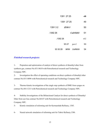 48-25271391
4925271391
50ZSM-5231391
51CaO/SiO2261392.
52-281392.
53psrv22793
54SAPO18MTO283093
Finished research projects:
1- Prepration and optimization of catalyst of direct synthesis of dimethyl ether from
synthesis gas, contract No.83114610 with Petrochemical research and Technology
Company NPC.
2- Investigation the effect of operating conditions on direct synthesis of dimethyl ether
contract No.83114096 with Petrochemical research and Technology Company NPC.
3- Thermo-kinetic investigations of the single step synthesis of DME from syngas on
contract No.84111213 with Petrochemical research and Technology Company NPC.
4- Stability Investigations of the Bifunctional Catalyst for direct synthesis of Dimethyl
Ether from syn Gas contract No.84147 with Petrochemical research and Technology
Company NPC.
5- Kinetic simulation of reforming unit for Kermanshah Refinery, 1385.
6- Neural network simulation of reforming unit for Tabriz Refinery,1386.
15
 