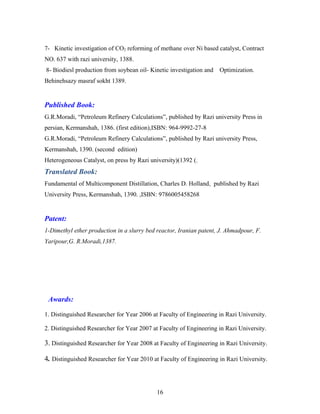 7- Kinetic investigation of CO2 reforming of methane over Ni based catalyst, Contract
NO. 637 with razi university, 1388.
8- Biodiesl production from soybean oil- Kinetic investigation and Optimization.
Behinehsazy masraf sokht 1389.
Published Book:
G.R.Moradi, “Petroleum Refinery Calculations”, published by Razi university Press in
persian, Kermanshah, 1386. (first edition),ISBN: 964-9992-27-8
G.R.Moradi, “Petroleum Refinery Calculations”, published by Razi university Press,
Kermanshah, 1390. (second edition)
Heterogeneous Catalyst, on press by Razi university)(1392 (.
Translated Book:
Fundamental of Multicomponent Distillation, Charles D. Holland, published by Razi
University Press, Kermanshah, 1390. ,ISBN: 9786005458268
Patent:
1-Dimethyl ether production in a slurry bed reactor, Iranian patent, J. Ahmadpour, F.
Yaripour,G. R.Moradi,1387.
Awards:
1. Distinguished Researcher for Year 2006 at Faculty of Engineering in Razi University.
2. Distinguished Researcher for Year 2007 at Faculty of Engineering in Razi University.
3. Distinguished Researcher for Year 2008 at Faculty of Engineering in Razi University.
4. Distinguished Researcher for Year 2010 at Faculty of Engineering in Razi University.
16
 