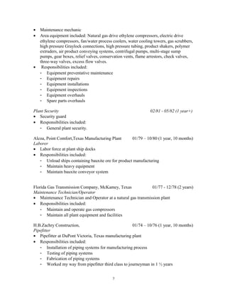 • Maintenance mechanic
• Area equipment included: Natural gas drive ethylene compressors, electric drive
ethylene compressors, fan/water process coolers, water cooling towers, gas scrubbers,
high pressure Graylock connections, high pressure tubing, product shakers, polymer
extruders, air product conveying systems, centrifugal pumps, multi-stage sump
pumps, gear boxes, relief valves, conservation vents, flame arrestors, check valves,
three-way valves, excess flow valves.
• Responsibilities included:
- Equipment preventative maintenance
- Equipment repairs
- Equipment installations
- Equipment inspections
- Equipment overhauls
- Spare parts overhauls
Plant Security 02/81 - 05/82 (1 year+)
• Security guard
• Responsibilities included:
- General plant security.
Alcoa, Point Comfort,Texas Manufacturing Plant 01/79 – 10/80 (1 year, 10 months)
Laborer
• Labor force at plant ship docks
• Responsibilities included:
- Unload ships containing bauxite ore for product manufacturing
- Maintain heavy equipment
- Maintain bauxite conveyor system
Florida Gas Transmission Company, McKamey, Texas 01/77 - 12/78 (2 years)
Maintenance Technician/Operator
• Maintenance Technician and Operator at a natural gas transmission plant
• Responsibilities included:
- Maintain and operate gas compressors
- Maintain all plant equipment and facilities
H.B.Zachry Construction, 01/74 – 10/76 (1 year, 10 months)
Pipefitter
• Pipefitter at DuPont Victoria, Texas manufacturing plant
• Responsibilities included:
- Installation of piping systems for manufacturing process
- Testing of piping systems
- Fabrication of piping systems
- Worked my way from pipefitter third class to journeyman in 1 ½ years
7
 