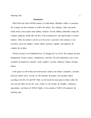 Marketing Plan 2
Introduction
Wheel Deal Auto Sales (WDAS) mission is to help finance affordable vehicles to customers.
The company has four statements to achieve the mission. First, integrity, values and morals
should always come in place when making a decision. Second, building relationship among the
company employees should allow the flow of the communication and empowerment to creative
solutions. Third, the product is not the car is the service we provide to the customer, to our
coworkers, and to our suppliers. Fourth, without customers, suppliers and employees the
company has no future.
WDAS is located in 6310 Bankhead Hwy. W, Douglasville Ga. 30134. The company has three
Managements Centers: Finance, Administrative and Sales. The three departments once a week
coordinate the agenda for customer’s needs, supplier’s accounts, employees training and legal
matters.
In this paper we will develop and environmental analysis that includes competitive, economic
and socio-cultural forces. Second, we will determine the primary and secondary market
according to the 4Ps, 5Cs and STP. Third, we will decide the main goals to achieve within the
next year and within the next five years. Fourth, we will examine the strengths, weaknesses,
opportunities, and threats for WDAS. Finally, in the conclusion WADC will summarize the
marketing plan.
 