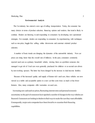 Marketing Plan 3
Environmental Analysis
The Car industry has entered a new age of selling transportation. Today, the consumer has
many choices in terms of product selection, financing options and vendors; that trend is likely to
continue. Dealers are listening to and responding to consumers by developing new operational
strategies. For example, dealers are responding to consumers by experimenting with techniques
such as one-price, haggle-free selling, online showrooms and customer oriented product
selection.
A number of basic trends are changing the dynamics of the automobile industry. New car
prices are rising faster than the overall rate of inflation. In the past, consumers commonly
rejected used cars as a primary household vehicle, viewing them as a problem someone else
managed to get rid of. Used cars were generally purchased for children or as second cars driven
by non-working spouses. The latter has been changed by the increase in dual-income families.
Because of the increased quality and supply of feature-rich used cars, these vehicles are now
viewed as a viable and acceptable option to a new car that costs twice as much or has fewer
features. Also, many companies offer warranties on used cars.
Increasing new and used car prices, fluctuating interest rates and personal economic
uncertainty on the part of consumers have sparked a number of changes in the way vehicles are
financed. Consumers are looking to dealers to find ways to make the cars they want affordable.
Consequently, major auto companies have been forced to re-examine their financing
capabilities.
 