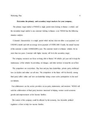 Marketing Plan 4
Determine the primary and secondary target markets for your company.
The primary target market of WDAS is single parent mom looking to finance a vehicle and
the secondary target market is any customer looking to finance a car. WDAS has the following
situation analysis:
Consumer characteristics is a single parent which income does not allow a car payment over
US$300 a month and with an average down payment of USD$1,000. Usually the annual income
of the customer is under USD$20,000 a year. The customer trend is to finance vehicles for no
more than two years. Customer with higher income will be in the secondary target.
The company resources are focus on being able to finance 48 vehicles per year and to keep the
maintenance of the vehicles by providing oil changes, and other services to keep the car at best.
The competitors are everywhere: Buy here and pay here dealerships, private party, traditional
new car dealers and online car sell sites. The competitors in the future will be diversify among
third party sellers online and new car dealership taking a more active participation in the used
car industry.
Our collaborators are the service providers on car parts, maintenance and investors. WDAS will
seek the collaboration of third party investors interested in helping women social-economic
growth and empowerment or low income families.
The context of the company could be affected by the economy, less favorable political
regulation or laws to help low income families.
 