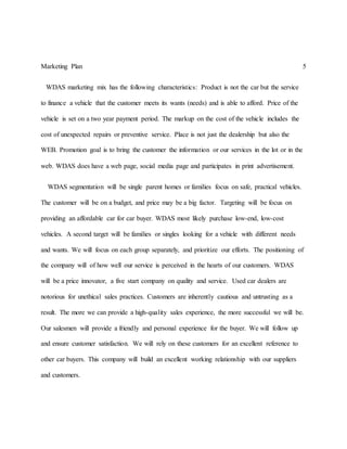 Marketing Plan 5
WDAS marketing mix has the following characteristics: Product is not the car but the service
to finance a vehicle that the customer meets its wants (needs) and is able to afford. Price of the
vehicle is set on a two year payment period. The markup on the cost of the vehicle includes the
cost of unexpected repairs or preventive service. Place is not just the dealership but also the
WEB. Promotion goal is to bring the customer the information or our services in the lot or in the
web. WDAS does have a web page, social media page and participates in print advertisement.
WDAS segmentation will be single parent homes or families focus on safe, practical vehicles.
The customer will be on a budget, and price may be a big factor. Targeting will be focus on
providing an affordable car for car buyer. WDAS most likely purchase low-end, low-cost
vehicles. A second target will be families or singles looking for a vehicle with different needs
and wants. We will focus on each group separately, and prioritize our efforts. The positioning of
the company will of how well our service is perceived in the hearts of our customers. WDAS
will be a price innovator, a five start company on quality and service. Used car dealers are
notorious for unethical sales practices. Customers are inherently cautious and untrusting as a
result. The more we can provide a high-quality sales experience, the more successful we will be.
Our salesmen will provide a friendly and personal experience for the buyer. We will follow up
and ensure customer satisfaction. We will rely on these customers for an excellent reference to
other car buyers. This company will build an excellent working relationship with our suppliers
and customers.
 