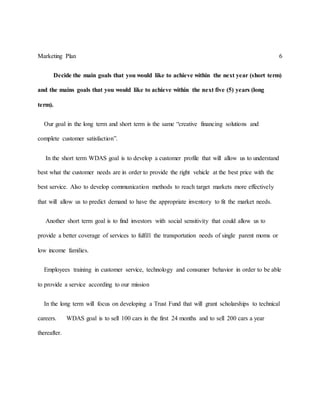 Marketing Plan 6
Decide the main goals that you would like to achieve within the next year (short term)
and the mains goals that you would like to achieve within the next five (5) years (long
term).
Our goal in the long term and short term is the same “creative financing solutions and
complete customer satisfaction”.
In the short term WDAS goal is to develop a customer profile that will allow us to understand
best what the customer needs are in order to provide the right vehicle at the best price with the
best service. Also to develop communication methods to reach target markets more effectively
that will allow us to predict demand to have the appropriate inventory to fit the market needs.
Another short term goal is to find investors with social sensitivity that could allow us to
provide a better coverage of services to fulfill the transportation needs of single parent moms or
low income families.
Employees training in customer service, technology and consumer behavior in order to be able
to provide a service according to our mission
In the long term will focus on developing a Trust Fund that will grant scholarships to technical
careers. WDAS goal is to sell 100 cars in the first 24 months and to sell 200 cars a year
thereafter.
 