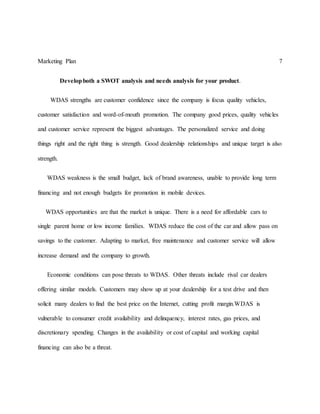 Marketing Plan 7
Developboth a SWOT analysis and needs analysis for your product.
WDAS strengths are customer confidence since the company is focus quality vehicles,
customer satisfaction and word-of-mouth promotion. The company good prices, quality vehicles
and customer service represent the biggest advantages. The personalized service and doing
things right and the right thing is strength. Good dealership relationships and unique target is also
strength.
WDAS weakness is the small budget, lack of brand awareness, unable to provide long term
financing and not enough budgets for promotion in mobile devices.
WDAS opportunities are that the market is unique. There is a need for affordable cars to
single parent home or low income families. WDAS reduce the cost of the car and allow pass on
savings to the customer. Adapting to market, free maintenance and customer service will allow
increase demand and the company to growth.
Economic conditions can pose threats to WDAS. Other threats include rival car dealers
offering similar models. Customers may show up at your dealership for a test drive and then
solicit many dealers to find the best price on the Internet, cutting profit margin.WDAS is
vulnerable to consumer credit availability and delinquency, interest rates, gas prices, and
discretionary spending. Changes in the availability or cost of capital and working capital
financing can also be a threat.
 