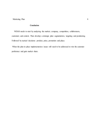 Marketing Plan 8
Conclusion
WDAS needs to start by analyzing the market; company, competition, collaborators,
customers and context. Then develop a strategic plan: segmentation, targeting and positioning.
Followed by tactical decisions: product, price, promotion and place.
When the plan in place implementation issues will need to be addressed to win the customer
preference and gain market share.
 