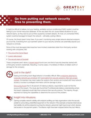 It might be difﬁcult to believe, but your heating, ventilation and air conditioning (HVAC) system could be
talking to your human resources database. At the very least this can cause heated situations for your
network teams, as they race to put out ﬁres caused by constant attacks. At most, an unchecked HVAC
system could be leveraged to breach the network – ultimately costing millions.
Of course, the threat doesn’t stop there. If you aren’t monitoring every single network-attached endpoint,
you’re at risk. Everything from your sprinkler system to your security cameras can potentially expose your
network to criminals.
Some of the most damaging data breaches have involved credentials stolen from third-party vendors
working with companies, like:
• The one at the Home Depot
• Lowe’s data breach
• The security leak at Goodwill
These companies aren’t alone. A recent report found over one-third of security breaches started with
a third-party vendor’s credentials. Resulting, in some cases, in hundreds of millions of dollars worth of
damage for the company.
Lost in the dark?
Seeing and shutting down illegal attacks is incredibly difﬁcult. Many endpoints attached to
corporate networks go unnoticed and event alerts from security solutions often lack proper
context. Companies may never realize the systems their vendors are involved with have network
access or access to privileged information until the damage is done.
One survey found that in 28 percent of malicious attacks, respondents could not ﬁnd the
source of the breach. The study also found that IT professionals believe understanding where
the breach originated would help them enhance their security posture. The majority, though,
reported not having the capabilities to determine the source of the problem.
Insight into intrusions.
Gaining complete network visibility with endpoint proﬁling can help organizations solve the security
problems surrounding unidentiﬁed equipment on the network. If the example companies listed above
had visibility into all the endpoints touching the network, personnel might have known which devices
had access to the payment system. The attacks might have been stopped before they lost millions.
Go from putting out network security
ﬁres to preventing them.
info@greatbaysoftware.com 1.800.503.1715 www.greatbaysoftware.com
 