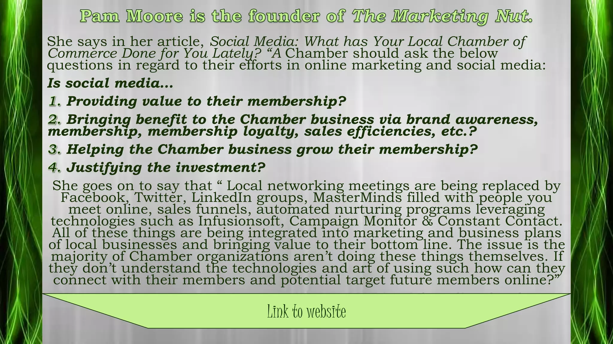 She says in her article, Social Media: What has Your Local Chamber of
Commerce Done for You Lately? “A Chamber should ask the below
questions in regard to their efforts in online marketing and social media:
Is social media…
Providing value to their membership?
Bringing benefit to the Chamber business via brand awareness,
membership, membership loyalty, sales efficiencies, etc.?
Helping the Chamber business grow their membership?
Justifying the investment?
She goes on to say that “ Local networking meetings are being replaced by
Facebook, Twitter, LinkedIn groups, MasterMinds filled with people you
meet online, sales funnels, automated nurturing programs leveraging
technologies such as Infusionsoft, Campaign Monitor & Constant Contact.
All of these things are being integrated into marketing and business plans
of local businesses and bringing value to their bottom line. The issue is the
majority of Chamber organizations aren’t doing these things themselves. If
they don’t understand the technologies and art of using such how can they
connect with their members and potential target future members online?”
http://www.pammarketingnut.com/2011/05/social-media-what-has-
your-local-chamber-of-commerce-done-for-you-lately/Link to website
 