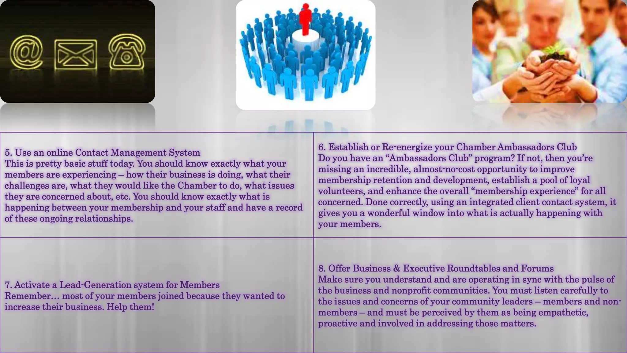 5. Use an online Contact Management System
This is pretty basic stuff today. You should know exactly what your
members are experiencing – how their business is doing, what their
challenges are, what they would like the Chamber to do, what issues
they are concerned about, etc. You should know exactly what is
happening between your membership and your staff and have a record
of these ongoing relationships.
6. Establish or Re-energize your Chamber Ambassadors Club
Do you have an “Ambassadors Club” program? If not, then you’re
missing an incredible, almost-no-cost opportunity to improve
membership retention and development, establish a pool of loyal
volunteers, and enhance the overall “membership experience” for all
concerned. Done correctly, using an integrated client contact system, it
gives you a wonderful window into what is actually happening with
your members.
7. Activate a Lead-Generation system for Members
Remember… most of your members joined because they wanted to
increase their business. Help them!
8. Offer Business & Executive Roundtables and Forums
Make sure you understand and are operating in sync with the pulse of
the business and nonprofit communities. You must listen carefully to
the issues and concerns of your community leaders – members and non-
members – and must be perceived by them as being empathetic,
proactive and involved in addressing those matters.
 