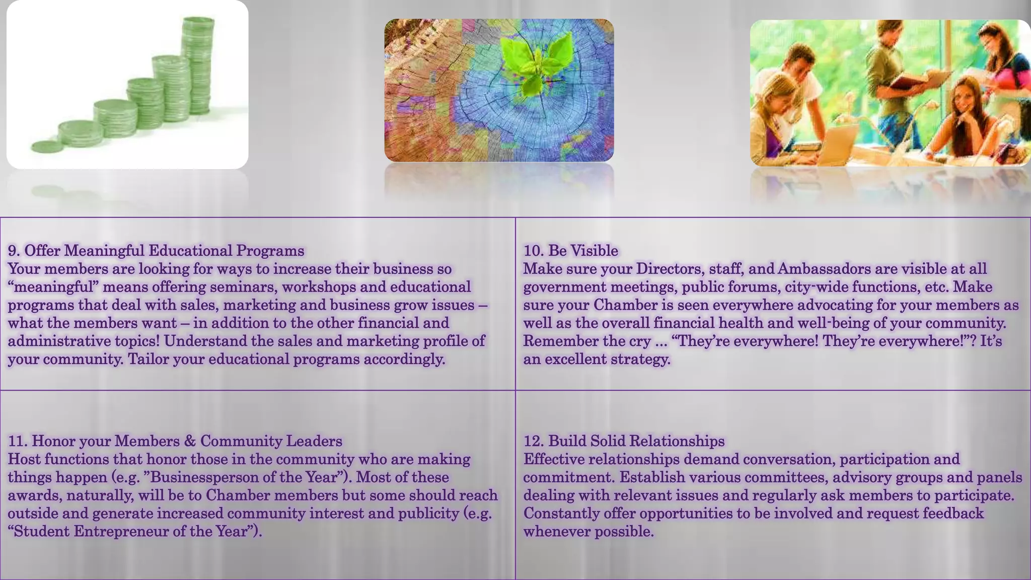 9. Offer Meaningful Educational Programs
Your members are looking for ways to increase their business so
“meaningful” means offering seminars, workshops and educational
programs that deal with sales, marketing and business grow issues –
what the members want – in addition to the other financial and
administrative topics! Understand the sales and marketing profile of
your community. Tailor your educational programs accordingly.
10. Be Visible
Make sure your Directors, staff, and Ambassadors are visible at all
government meetings, public forums, city-wide functions, etc. Make
sure your Chamber is seen everywhere advocating for your members as
well as the overall financial health and well-being of your community.
Remember the cry ... “They’re everywhere! They’re everywhere!”? It’s
an excellent strategy.
11. Honor your Members & Community Leaders
Host functions that honor those in the community who are making
things happen (e.g. ”Businessperson of the Year”). Most of these
awards, naturally, will be to Chamber members but some should reach
outside and generate increased community interest and publicity (e.g.
“Student Entrepreneur of the Year”).
12. Build Solid Relationships
Effective relationships demand conversation, participation and
commitment. Establish various committees, advisory groups and panels
dealing with relevant issues and regularly ask members to participate.
Constantly offer opportunities to be involved and request feedback
whenever possible.
 