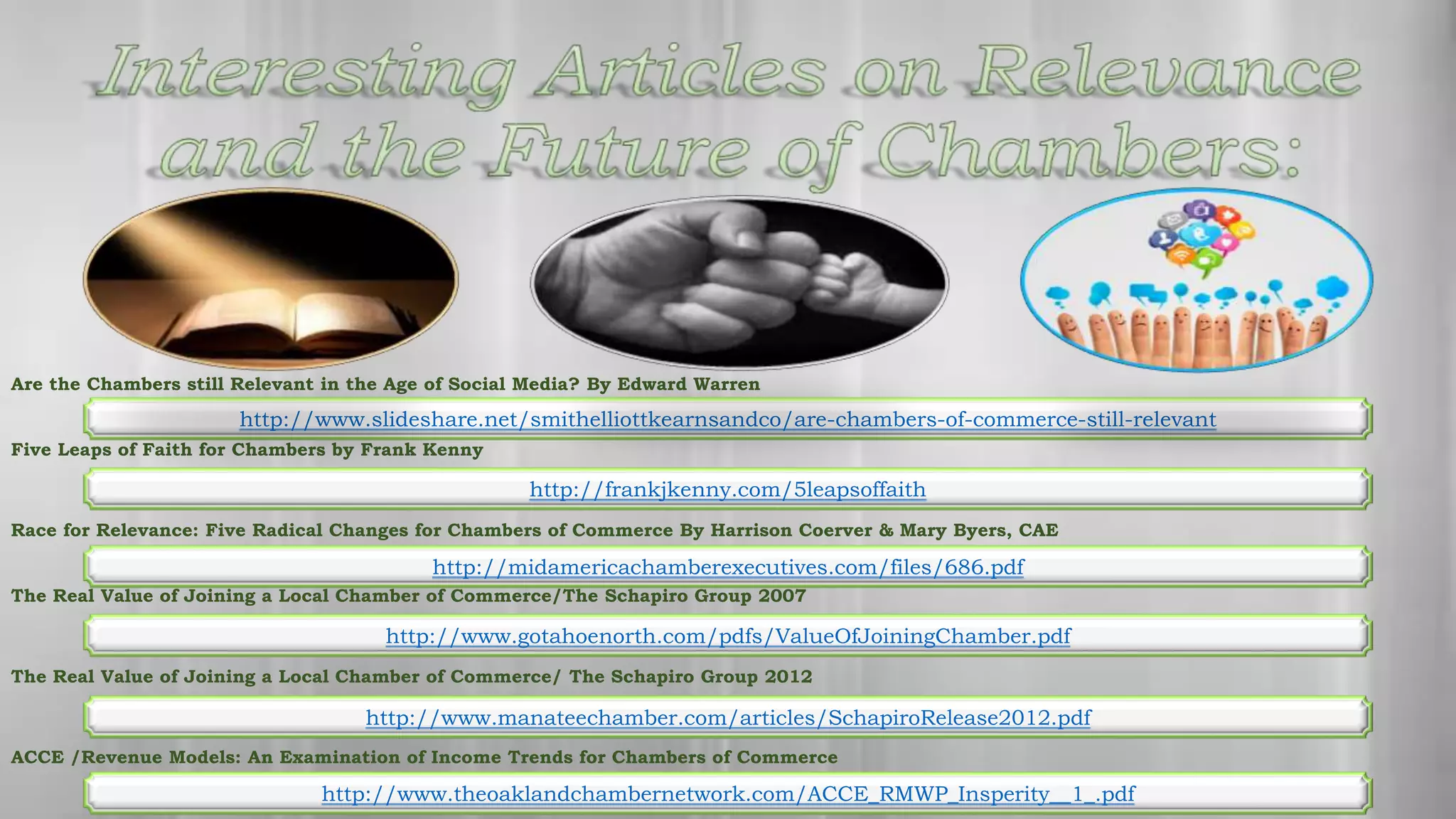 Are the Chambers still Relevant in the Age of Social Media? By Edward Warren
Five Leaps of Faith for Chambers by Frank Kenny
Race for Relevance: Five Radical Changes for Chambers of Commerce By Harrison Coerver & Mary Byers, CAE
The Real Value of Joining a Local Chamber of Commerce/The Schapiro Group 2007
The Real Value of Joining a Local Chamber of Commerce/ The Schapiro Group 2012
ACCE /Revenue Models: An Examination of Income Trends for Chambers of Commerce
http://frankjkenny.com/5leapsoffaith
http://midamericachamberexecutives.com/files/686.pdf
http://www.gotahoenorth.com/pdfs/ValueOfJoiningChamber.pdf
http://www.manateechamber.com/articles/SchapiroRelease2012.pdf
http://www.theoaklandchambernetwork.com/ACCE_RMWP_Insperity__1_.pdf
http://www.slideshare.net/smithelliottkearnsandco/are-chambers-of-commerce-still-relevant
 
