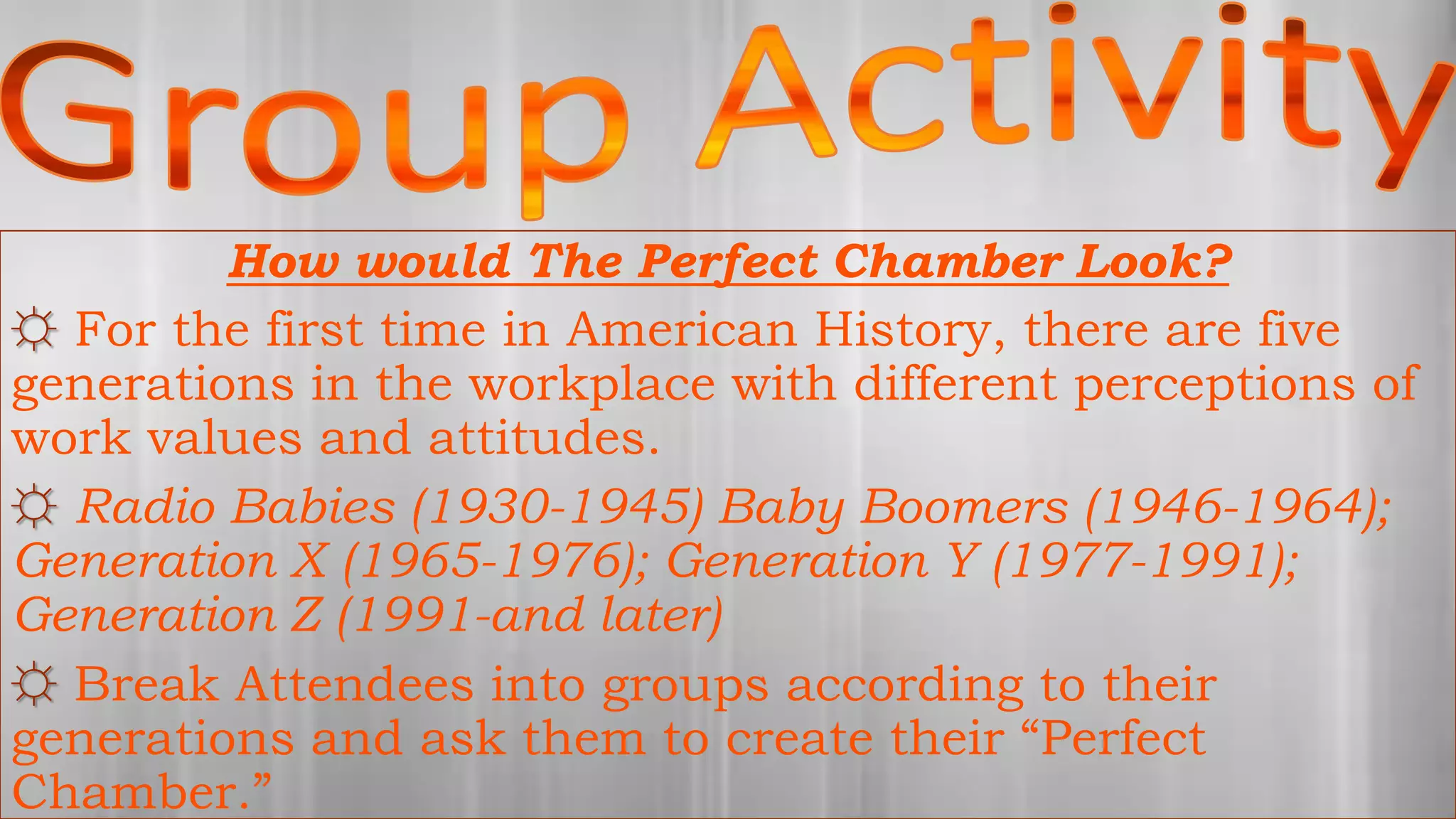 How would The Perfect Chamber Look?
☼ For the first time in American History, there are five
generations in the workplace with different perceptions of
work values and attitudes.
☼ Radio Babies (1930-1945) Baby Boomers (1946-1964);
Generation X (1965-1976); Generation Y (1977-1991);
Generation Z (1991-and later)
☼ Break Attendees into groups according to their
generations and ask them to create their “Perfect
Chamber.”
 