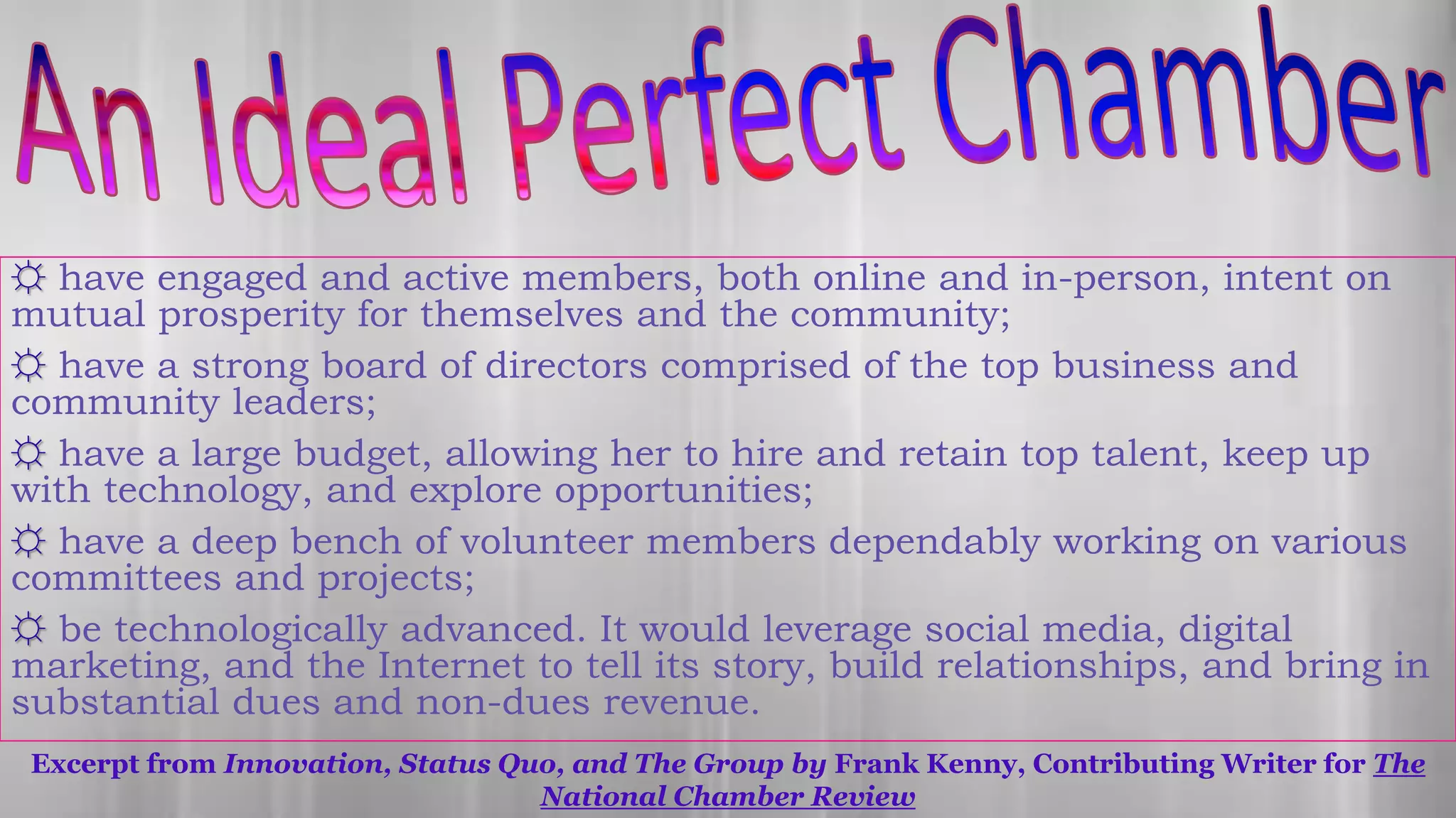 Excerpt from Innovation, Status Quo, and The Group by Frank Kenny, Contributing Writer for The
National Chamber Review
☼ have engaged and active members, both online and in-person, intent on
mutual prosperity for themselves and the community;
☼ have a strong board of directors comprised of the top business and
community leaders;
☼ have a large budget, allowing her to hire and retain top talent, keep up
with technology, and explore opportunities;
☼ have a deep bench of volunteer members dependably working on various
committees and projects;
☼ be technologically advanced. It would leverage social media, digital
marketing, and the Internet to tell its story, build relationships, and bring in
substantial dues and non-dues revenue.
 