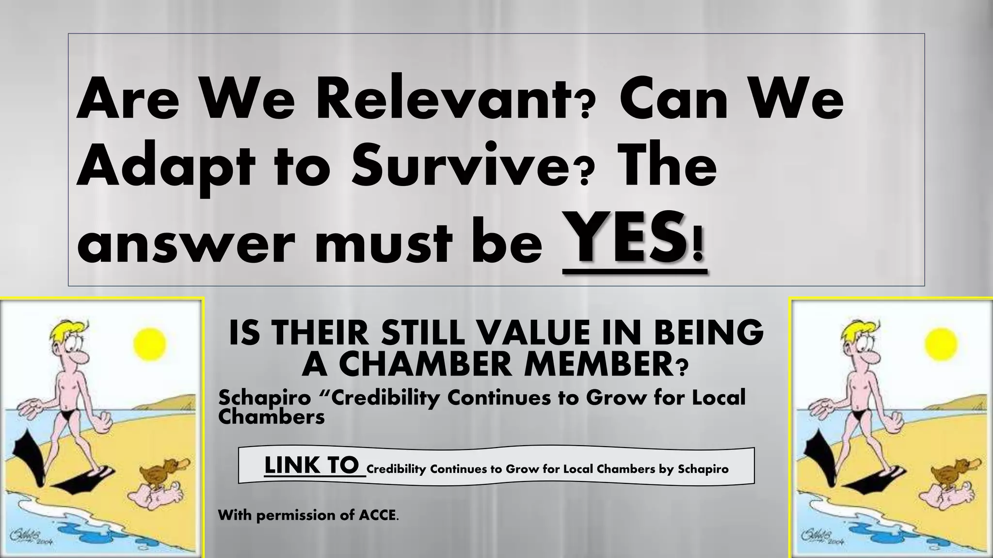 Are We Relevant? Can We
Adapt to Survive? The
answer must be YES!
IS THEIR STILL VALUE IN BEING
A CHAMBER MEMBER?
Schapiro “Credibility Continues to Grow for Local
Chambers
With permission of ACCE.
YES!
LINK TO Credibility Continues to Grow for Local Chambers by Schapiro
 