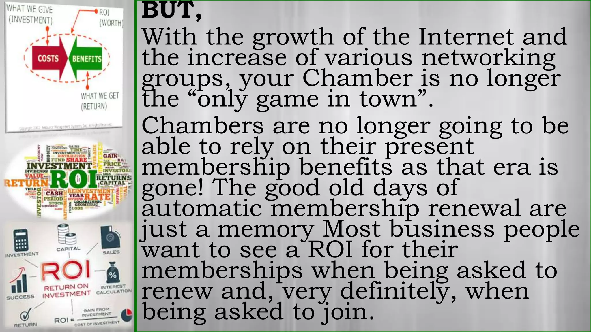 BUT,
With the growth of the Internet and
the increase of various networking
groups, your Chamber is no longer
the “only game in town”.
Chambers are no longer going to be
able to rely on their present
membership benefits as that era is
gone! The good old days of
automatic membership renewal are
just a memory Most business people
want to see a ROI for their
memberships when being asked to
renew and, very definitely, when
being asked to join.
 