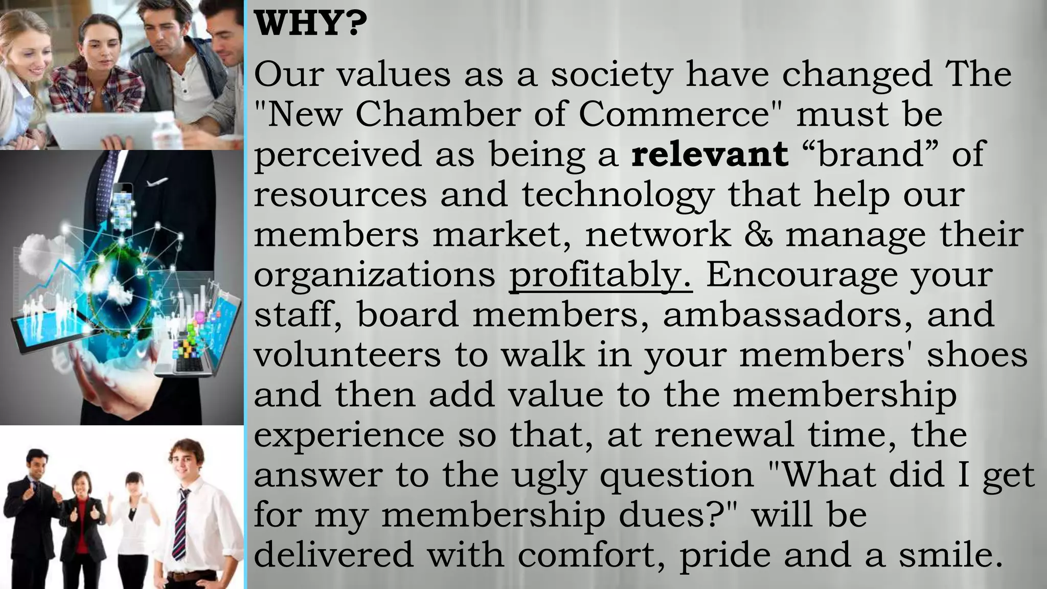 WHY?
Our values as a society have changed The
"New Chamber of Commerce" must be
perceived as being a relevant “brand” of
resources and technology that help our
members market, network & manage their
organizations profitably. Encourage your
staff, board members, ambassadors, and
volunteers to walk in your members' shoes
and then add value to the membership
experience so that, at renewal time, the
answer to the ugly question "What did I get
for my membership dues?" will be
delivered with comfort, pride and a smile.
 