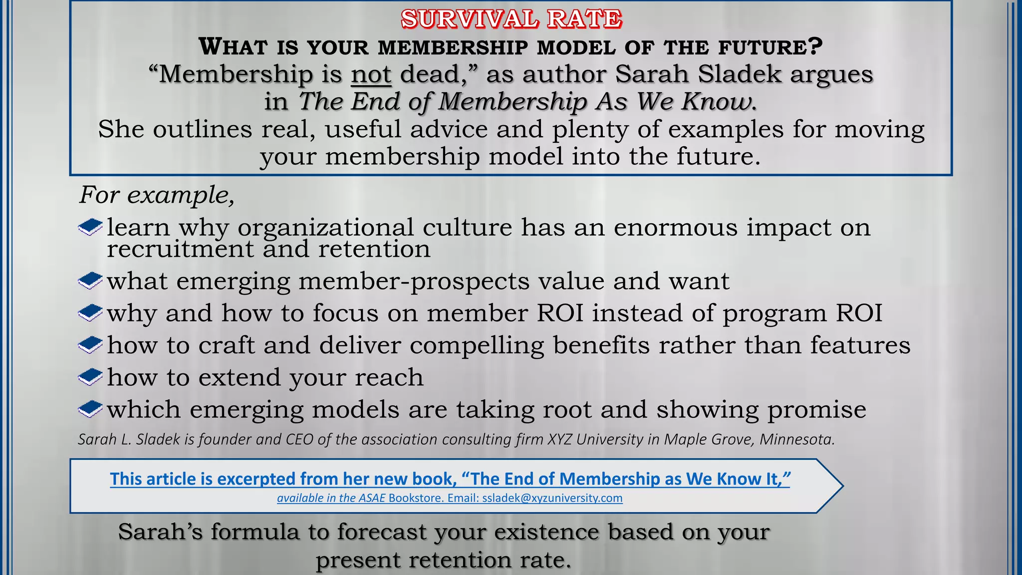 WHAT IS YOUR MEMBERSHIP MODEL OF THE FUTURE?
“Membership is not dead,” as author Sarah Sladek argues
in The End of Membership As We Know.
She outlines real, useful advice and plenty of examples for moving
your membership model into the future.
For example,
learn why organizational culture has an enormous impact on
recruitment and retention
what emerging member-prospects value and want
why and how to focus on member ROI instead of program ROI
how to craft and deliver compelling benefits rather than features
how to extend your reach
which emerging models are taking root and showing promise
Sarah L. Sladek is founder and CEO of the association consulting firm XYZ University in Maple Grove, Minnesota.
This article is excerpted from her new book, “The End of Membership as We Know It,”
available in the ASAE Bookstore. Email: ssladek@xyzuniversity.com
Sarah’s formula to forecast your existence based on your
present retention rate.
 