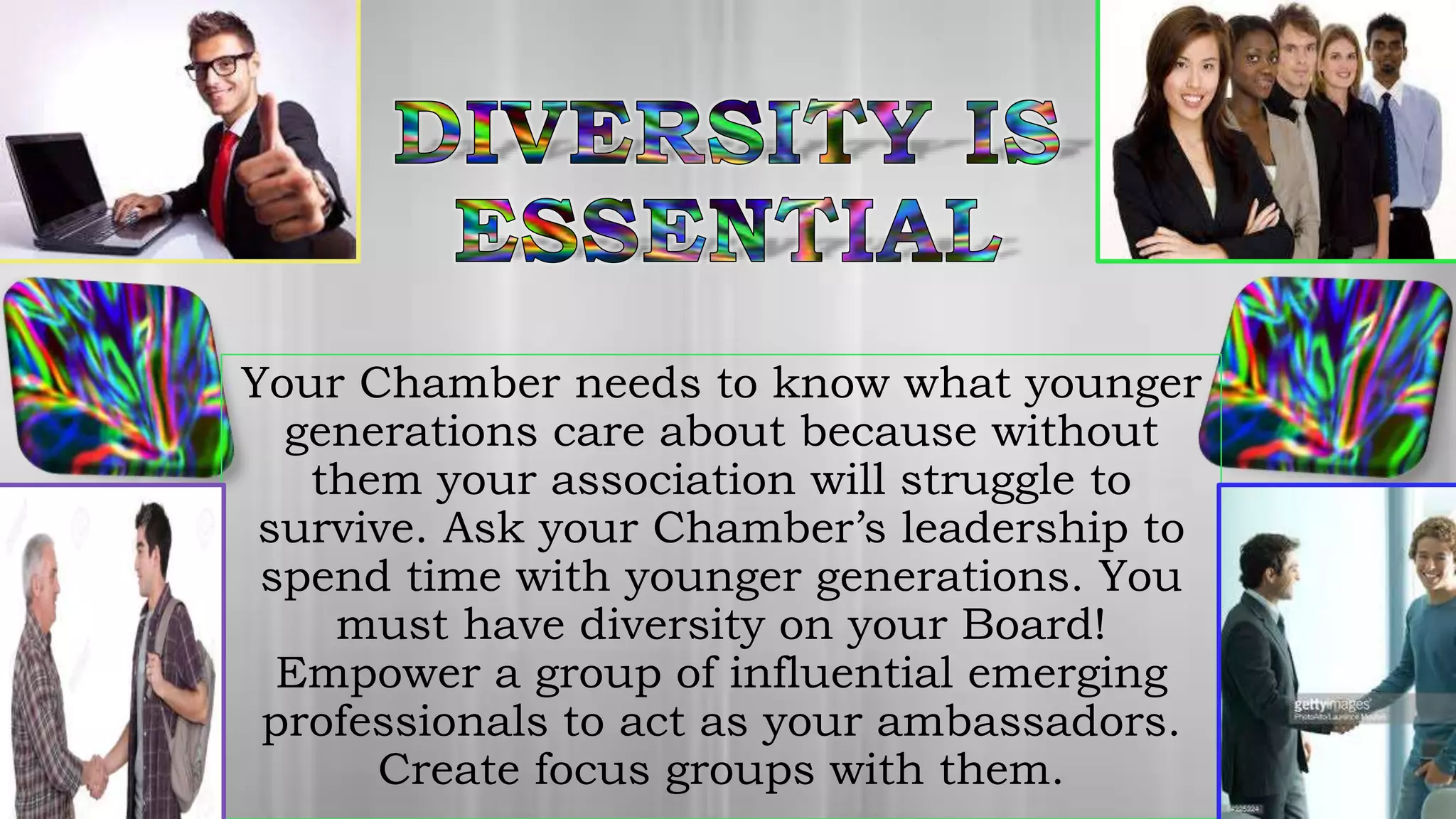 Your Chamber needs to know what younger
generations care about because without
them your association will struggle to
survive. Ask your Chamber’s leadership to
spend time with younger generations. You
must have diversity on your Board!
Empower a group of influential emerging
professionals to act as your ambassadors.
Create focus groups with them.
 